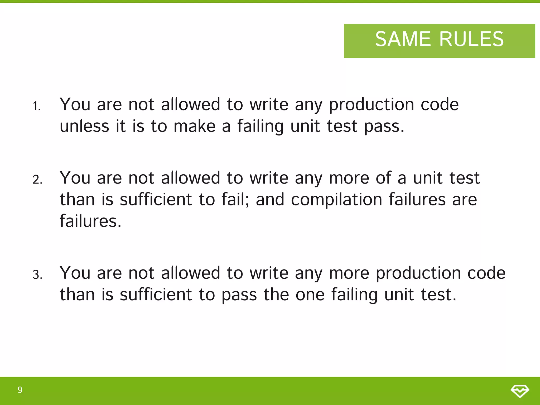 SAME RULES
1.

2.

You are not allowed to write any more of a unit test
than is sufficient to fail; and compilation failures are
failures.

3.

9

You are not allowed to write any production code
unless it is to make a failing unit test pass.

You are not allowed to write any more production code
than is sufficient to pass the one failing unit test.

 