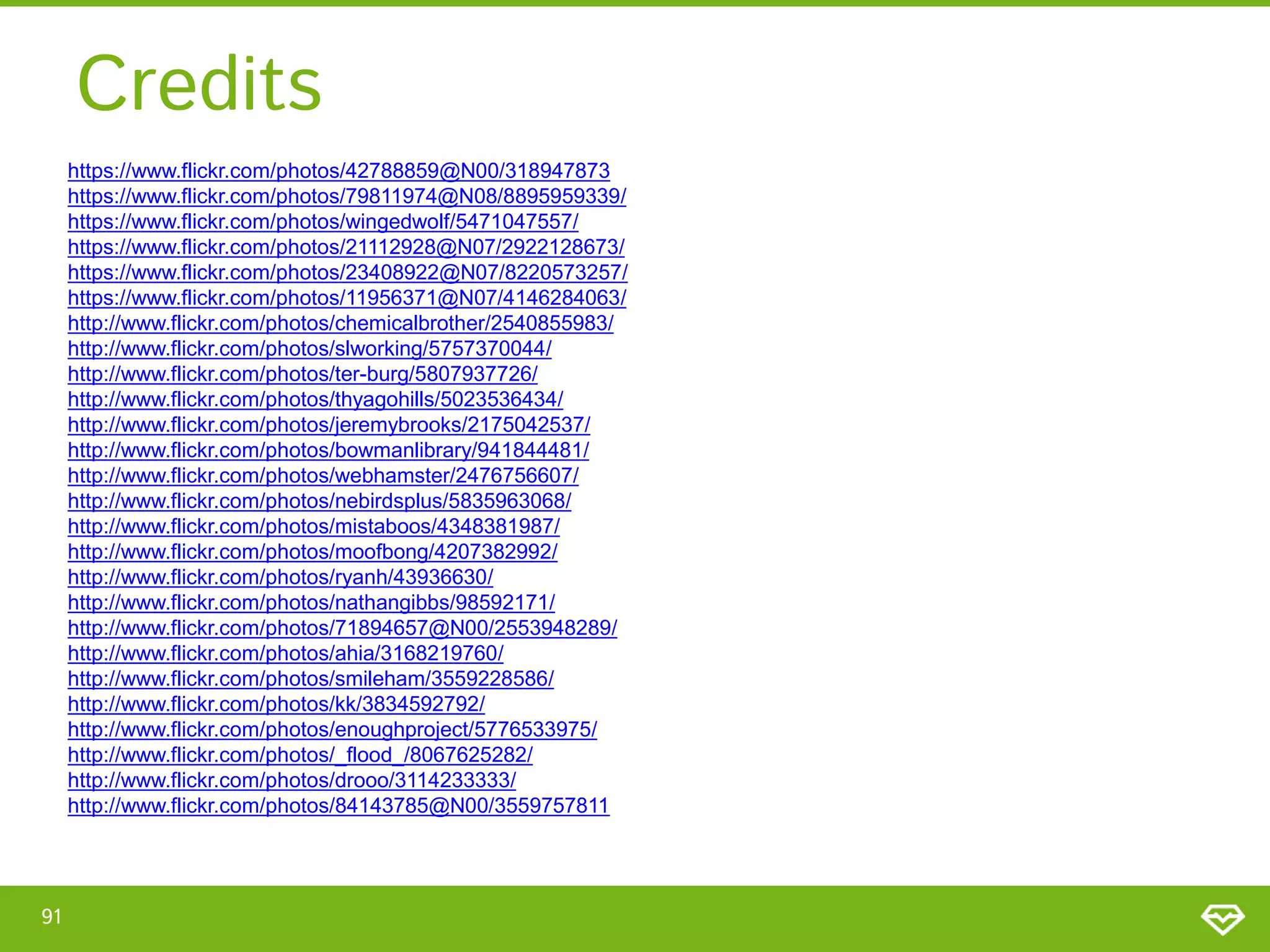 Credits
https://www.flickr.com/photos/42788859@N00/318947873
https://www.flickr.com/photos/79811974@N08/8895959339/
https://www.flickr.com/photos/wingedwolf/5471047557/
https://www.flickr.com/photos/21112928@N07/2922128673/
https://www.flickr.com/photos/23408922@N07/8220573257/
https://www.flickr.com/photos/11956371@N07/4146284063/
http://www.flickr.com/photos/chemicalbrother/2540855983/
http://www.flickr.com/photos/slworking/5757370044/
http://www.flickr.com/photos/ter-burg/5807937726/
http://www.flickr.com/photos/thyagohills/5023536434/
http://www.flickr.com/photos/jeremybrooks/2175042537/
http://www.flickr.com/photos/bowmanlibrary/941844481/
http://www.flickr.com/photos/webhamster/2476756607/
http://www.flickr.com/photos/nebirdsplus/5835963068/
http://www.flickr.com/photos/mistaboos/4348381987/
http://www.flickr.com/photos/moofbong/4207382992/
http://www.flickr.com/photos/ryanh/43936630/
http://www.flickr.com/photos/nathangibbs/98592171/
http://www.flickr.com/photos/71894657@N00/2553948289/
http://www.flickr.com/photos/ahia/3168219760/
http://www.flickr.com/photos/smileham/3559228586/
http://www.flickr.com/photos/kk/3834592792/
http://www.flickr.com/photos/enoughproject/5776533975/
http://www.flickr.com/photos/_flood_/8067625282/
http://www.flickr.com/photos/drooo/3114233333/
http://www.flickr.com/photos/84143785@N00/3559757811

91

 
