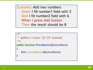 Scenario: Add two numbers
Given I fill number1 field with 2
And I fill number2 field with 6
When I press Add button
Then the result should be 8
/**
* @When /^I press ‘’(/[^’’]*)’’ button$/
**/
public function iPressButton($buttonName)
{
$this->pressButton($buttonName);
}

43

 