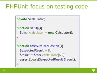 PHPUnit focus on testing code
private $calculator;

function setUp(){
$this->calculator = new Calculator();
}
function testSumTwoPositive(){
$expectedResult = 8;
$result = $this->calculator(6,2);
assertEquals($expectedResult,$result);
}
59

 