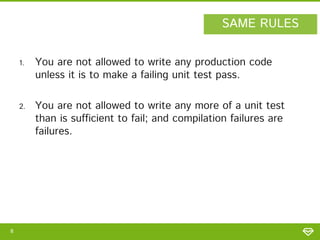 SAME RULES
1.

2.

8

You are not allowed to write any production code
unless it is to make a failing unit test pass.
You are not allowed to write any more of a unit test
than is sufficient to fail; and compilation failures are
failures.

 