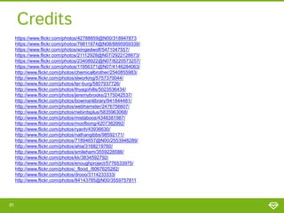 Credits
https://www.flickr.com/photos/42788859@N00/318947873
https://www.flickr.com/photos/79811974@N08/8895959339/
https://www.flickr.com/photos/wingedwolf/5471047557/
https://www.flickr.com/photos/21112928@N07/2922128673/
https://www.flickr.com/photos/23408922@N07/8220573257/
https://www.flickr.com/photos/11956371@N07/4146284063/
http://www.flickr.com/photos/chemicalbrother/2540855983/
http://www.flickr.com/photos/slworking/5757370044/
http://www.flickr.com/photos/ter-burg/5807937726/
http://www.flickr.com/photos/thyagohills/5023536434/
http://www.flickr.com/photos/jeremybrooks/2175042537/
http://www.flickr.com/photos/bowmanlibrary/941844481/
http://www.flickr.com/photos/webhamster/2476756607/
http://www.flickr.com/photos/nebirdsplus/5835963068/
http://www.flickr.com/photos/mistaboos/4348381987/
http://www.flickr.com/photos/moofbong/4207382992/
http://www.flickr.com/photos/ryanh/43936630/
http://www.flickr.com/photos/nathangibbs/98592171/
http://www.flickr.com/photos/71894657@N00/2553948289/
http://www.flickr.com/photos/ahia/3168219760/
http://www.flickr.com/photos/smileham/3559228586/
http://www.flickr.com/photos/kk/3834592792/
http://www.flickr.com/photos/enoughproject/5776533975/
http://www.flickr.com/photos/_flood_/8067625282/
http://www.flickr.com/photos/drooo/3114233333/
http://www.flickr.com/photos/84143785@N00/3559757811

91

 