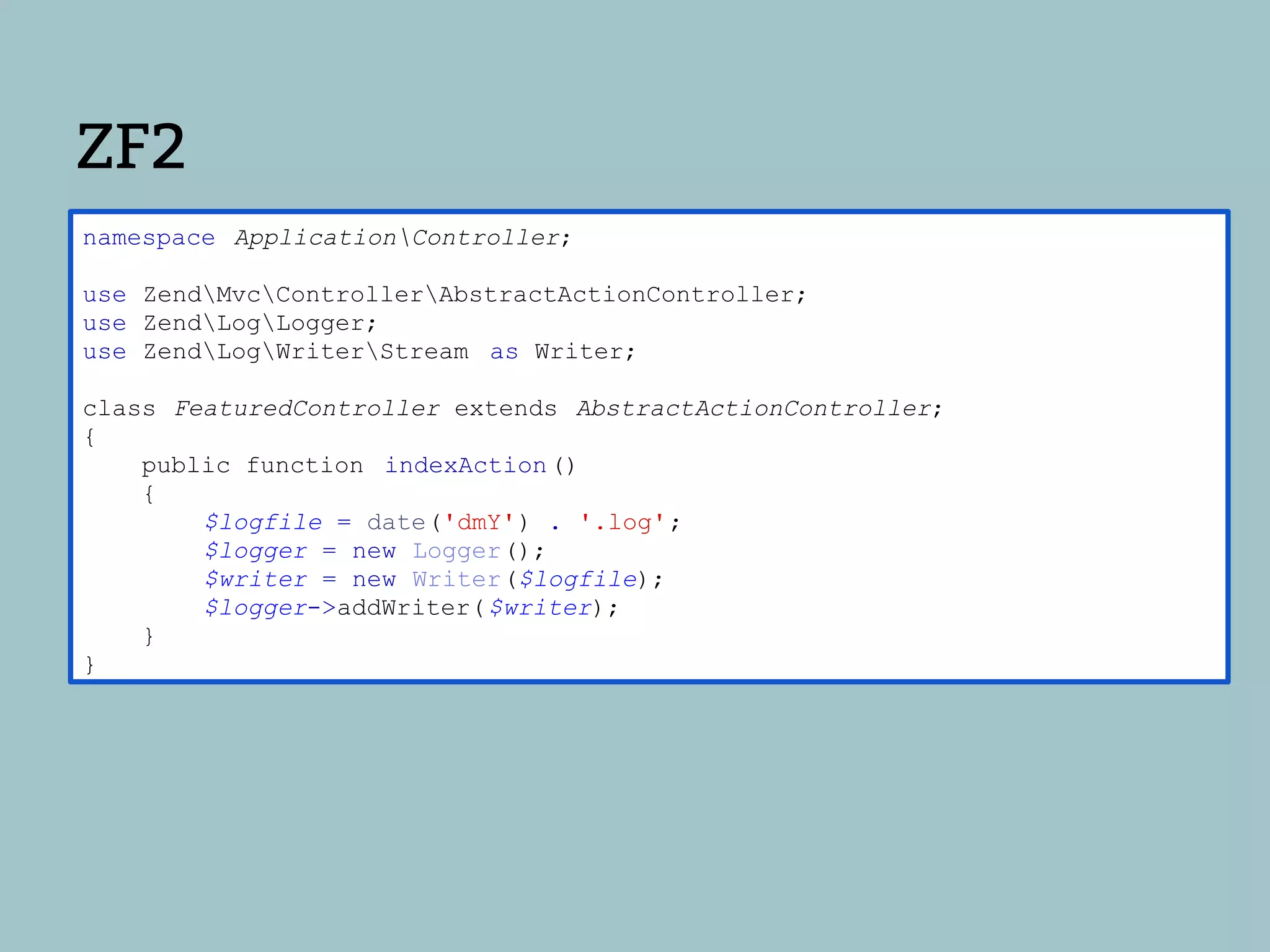 ZF2
namespace ApplicationController;

use ZendMvcControllerAbstractActionController;
use ZendLogLogger;
use ZendLogWriterStream as Writer;

class FeaturedController extends AbstractActionController;
{
    public function indexAction ()
    {
        $logfile = date('dmY') . '.log';
        $logger = new Logger();
        $writer = new Writer($logfile);
        $logger->addWriter( $writer);
    }
}
 