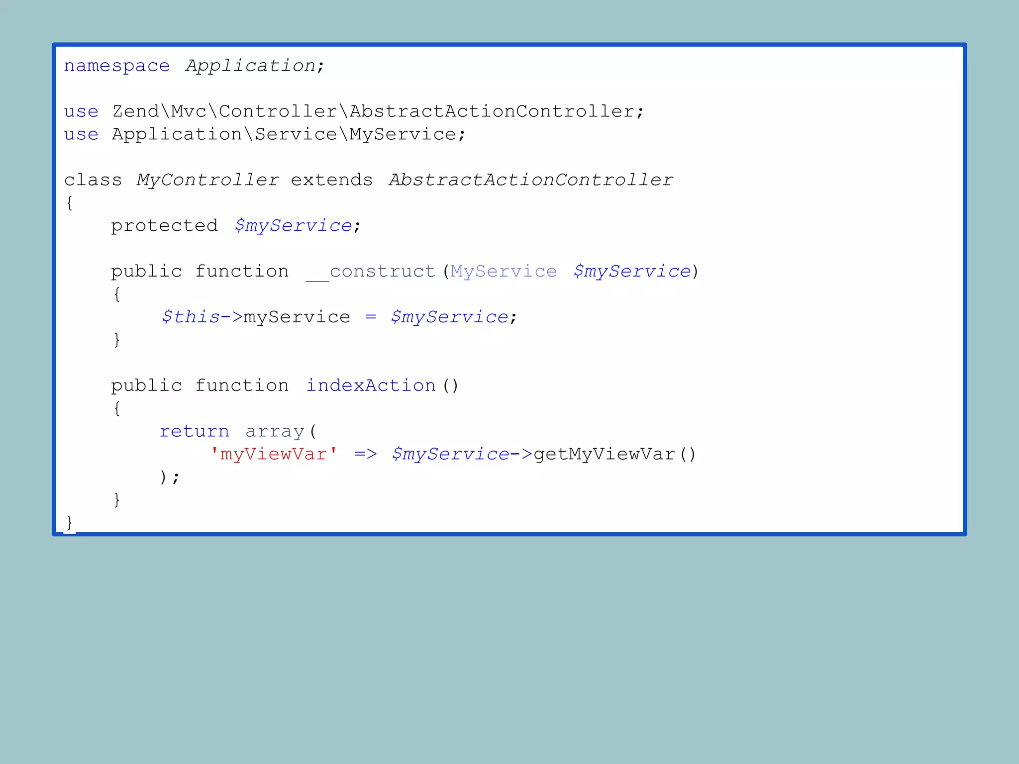 namespace Application;

use ZendMvcControllerAbstractActionController;
use ApplicationServiceMyService;

class MyController extends AbstractActionController
{
    protected $myService;

    public function __construct (MyService $myService)
    {
        $this->myService = $myService;
    }

    public function indexAction ()
    {
        return array(
            'myViewVar' => $myService->getMyViewVar()
        );
    }
}
 