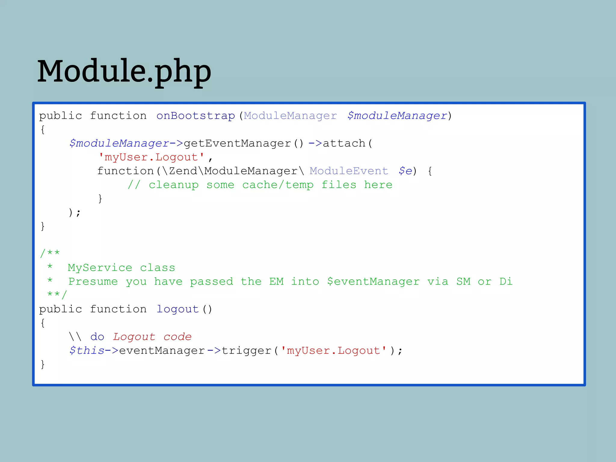 Module.php
public function onBootstrap (ModuleManager $moduleManager)
{
    $moduleManager->getEventManager() ->attach(
        'myUser.Logout' ,
        function(ZendModuleManager ModuleEvent $e) {
            // cleanup some cache/temp files here
        }
    );
}

/**
 * MyService class
 * Presume you have passed the EM into $eventManager via SM or Di
 **/
public function logout()
{
      do Logout code
     $this->eventManager ->trigger('myUser.Logout' );
}
 