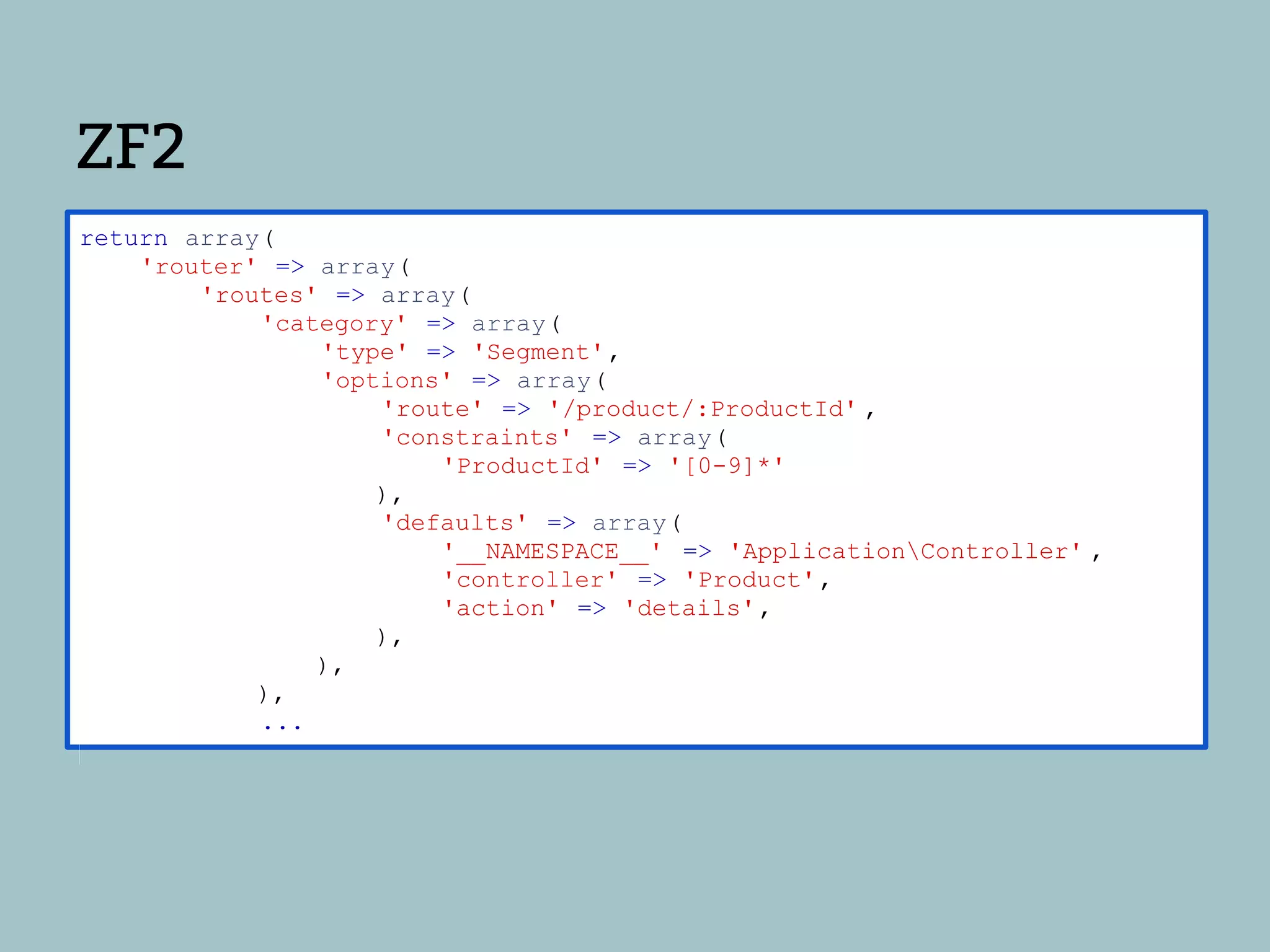 ZF2
return array(
    'router' => array(
        'routes' => array(
            'category' => array(
                'type' => 'Segment',
                'options' => array(
                    'route' => '/product/:ProductId' ,
                    'constraints' => array(
                        'ProductId' => '[0-9]*'
                    ),
                    'defaults' => array(
                        '__NAMESPACE__' => 'ApplicationController' ,
                        'controller' => 'Product',
                        'action' => 'details',
                    ),
                ),
            ),
            ...
 