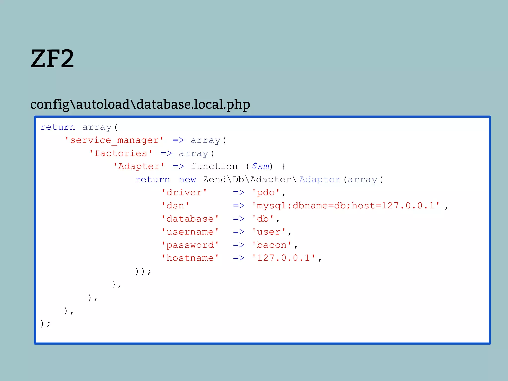 ZF2
configautoloaddatabase.local.php
 return array(
     'service_manager' => array(
         'factories' => array(
             'Adapter' => function ( $sm) {
                 return new ZendDbAdapter Adapter(array(
                     'driver'    => 'pdo',
                     'dsn'       => 'mysql:dbname=db;host=127.0.0.1' ,
                     'database' => 'db',
                     'username' => 'user',
                     'password' => 'bacon',
                     'hostname' => '127.0.0.1' ,
                 ));
             },
         ),
     ),
 );
 