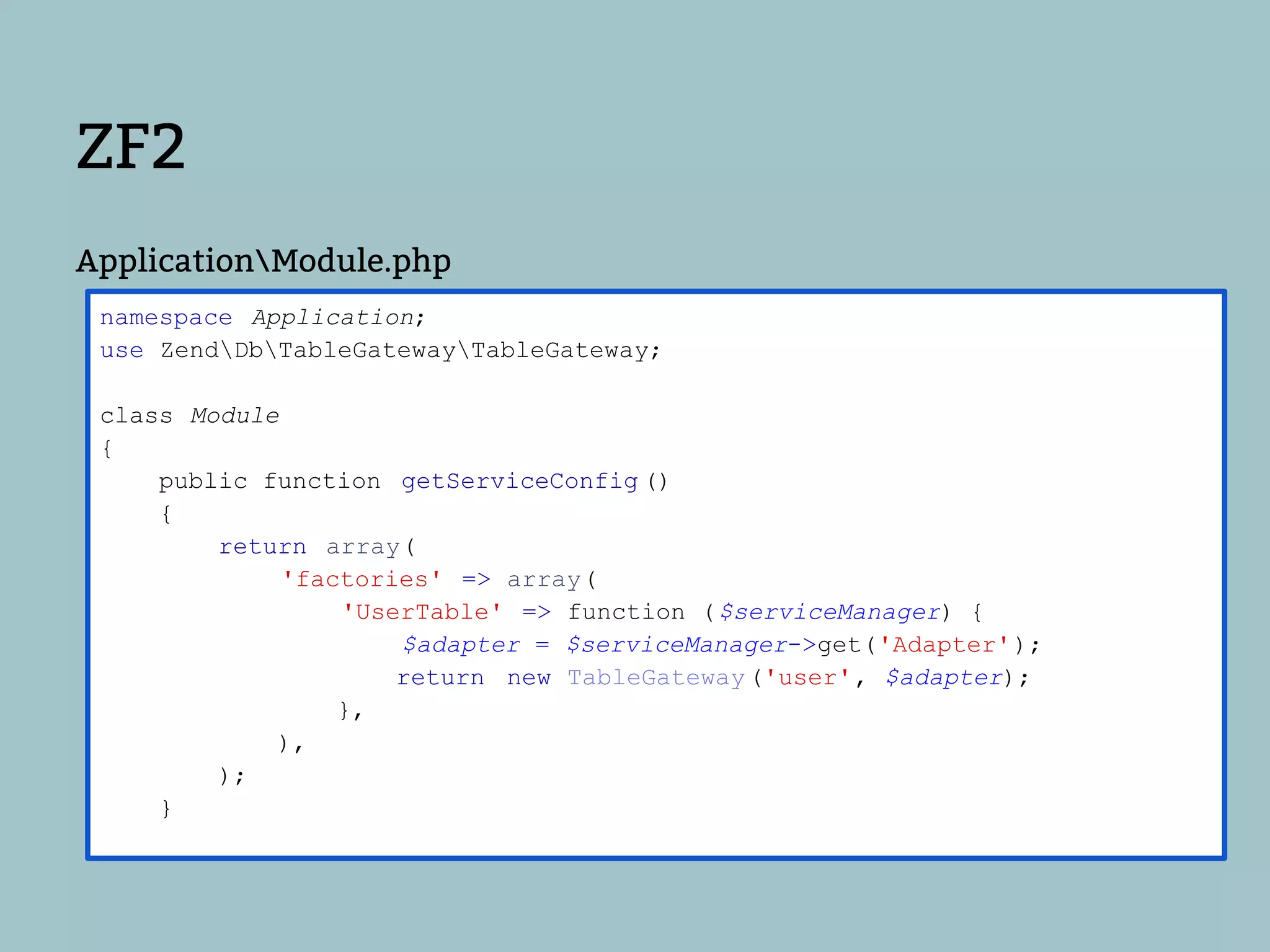 ZF2
ApplicationModule.php
 namespace Application;
 use ZendDbTableGatewayTableGateway;

 class Module
 {
     public function getServiceConfig ()
     {
         return array(
              'factories' => array(
                  'UserTable' => function ( $serviceManager) {
                      $adapter = $serviceManager->get('Adapter');
                      return new TableGateway ('user', $adapter);
                  },
             ),
         );
     }
 