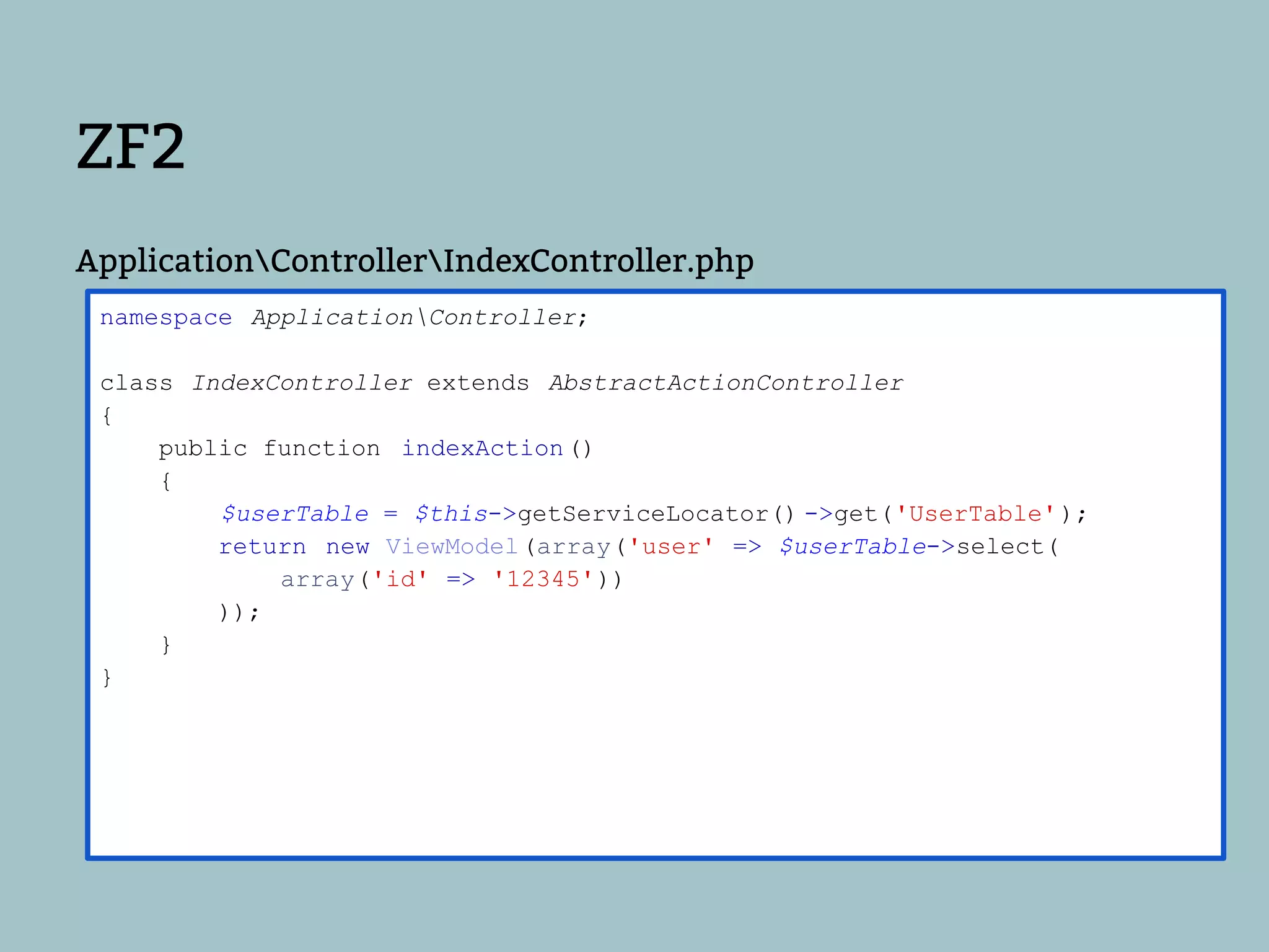 ZF2
ApplicationControllerIndexController.php
 namespace ApplicationController;

 class IndexController extends AbstractActionController
 {
     public function indexAction ()
     {
         $userTable = $this->getServiceLocator() ->get('UserTable' );
         return new ViewModel(array('user' => $userTable->select(
             array('id' => '12345'))
         ));
     }
 }
 