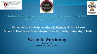 Mahmoudreza Ovissipour, Gleyn E. Bledsoe, Barbara Rasco
School of Food Science: Washington State University, University of Idaho
Waste To Worth 2015
Seattle WA
March 30 - April 3, 2015
 