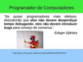 Programador de Computadores
“Se quiser programadores mais efetivos,
descobrirão que eles não devem desperdiçar
tempo debugando, eles não devem introduzir
bugs para começo de conversa.”
Edsger Djikstra
* http://www.cs.utexas.edu/~EWD/transcriptions/EWD03xx/EWD340.html
 