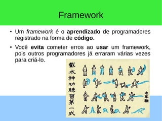 Framework
● Um framework é o aprendizado de programadores
registrado na forma de código.
● Você evita cometer erros ao usar um framework,
pois outros programadores já erraram várias vezes
para criá-lo.
 