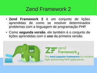 Zend Framework 2
● Zend Framework 2 é um conjunto de lições
aprendidas de como se resolver determinados
problemas com a linguagem de programação PHP.
● Como segunda versão, ele também é o conjunto de
lições aprendidas com o uso da primeira versão.
 