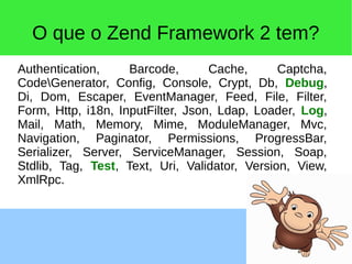 O que o Zend Framework 2 tem?
Authentication, Barcode, Cache, Captcha,
CodeGenerator, Config, Console, Crypt, Db, Debug,
Di, Dom, Escaper, EventManager, Feed, File, Filter,
Form, Http, i18n, InputFilter, Json, Ldap, Loader, Log,
Mail, Math, Memory, Mime, ModuleManager, Mvc,
Navigation, Paginator, Permissions, ProgressBar,
Serializer, Server, ServiceManager, Session, Soap,
Stdlib, Tag, Test, Text, Uri, Validator, Version, View,
XmlRpc.
 