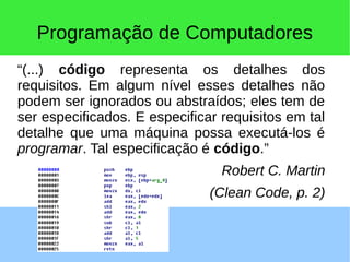 Programação de Computadores
“(...) código representa os detalhes dos
requisitos. Em algum nível esses detalhes não
podem ser ignorados ou abstraídos; eles tem de
ser especificados. E especificar requisitos em tal
detalhe que uma máquina possa executá-los é
programar. Tal especificação é código.”
Robert C. Martin
(Clean Code, p. 2)
 