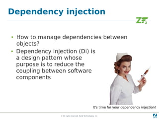 Dependency injection

●   How to manage dependencies between
    objects?
●   Dependency injection (Di) is
    a design pattern whose
    purpose is to reduce the
    coupling between software
    components




                                                        It's time for your dependency injection!

                 © All rights reserved. Zend Technologies, Inc.
 