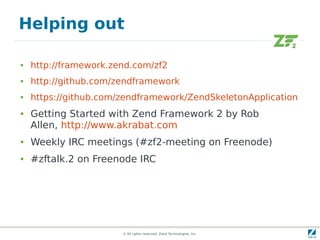 Helping out

●   http://framework.zend.com/zf2
●   http://github.com/zendframework
●   https://github.com/zendframework/ZendSkeletonApplication
●   Getting Started with Zend Framework 2 by Rob
    Allen, http://www.akrabat.com
●   Weekly IRC meetings (#zf2-meeting on Freenode)
●   #zftalk.2 on Freenode IRC




                       © All rights reserved. Zend Technologies, Inc.
 