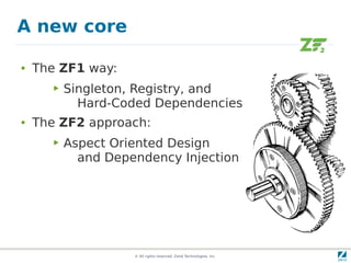A new core

●   The ZF1 way:
       ▶   Singleton, Registry, and
             Hard-Coded Dependencies
●   The ZF2 approach:
       ▶   Aspect Oriented Design
             and Dependency Injection




                     © All rights reserved. Zend Technologies, Inc.
 