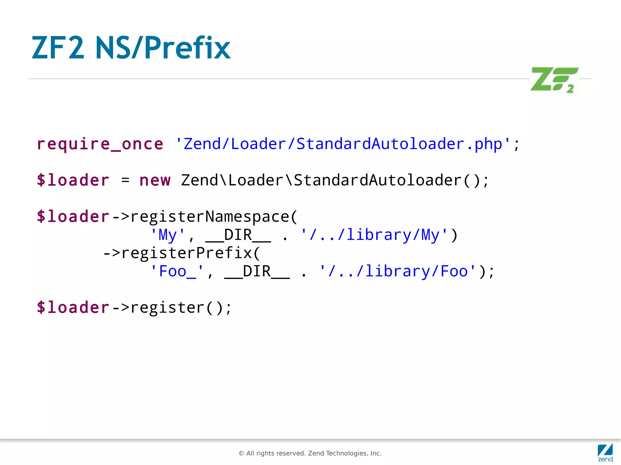 ZF2 NS/Prefix

require_once 'Zend/Loader/StandardAutoloader.php';

$loader = new ZendLoaderStandardAutoloader();

$loader->registerNamespace(
           'My', __DIR__ . '/../library/My')
      ->registerPrefix(
           'Foo_', __DIR__ . '/../library/Foo');

$loader->register();




                       © All rights reserved. Zend Technologies, Inc.
 