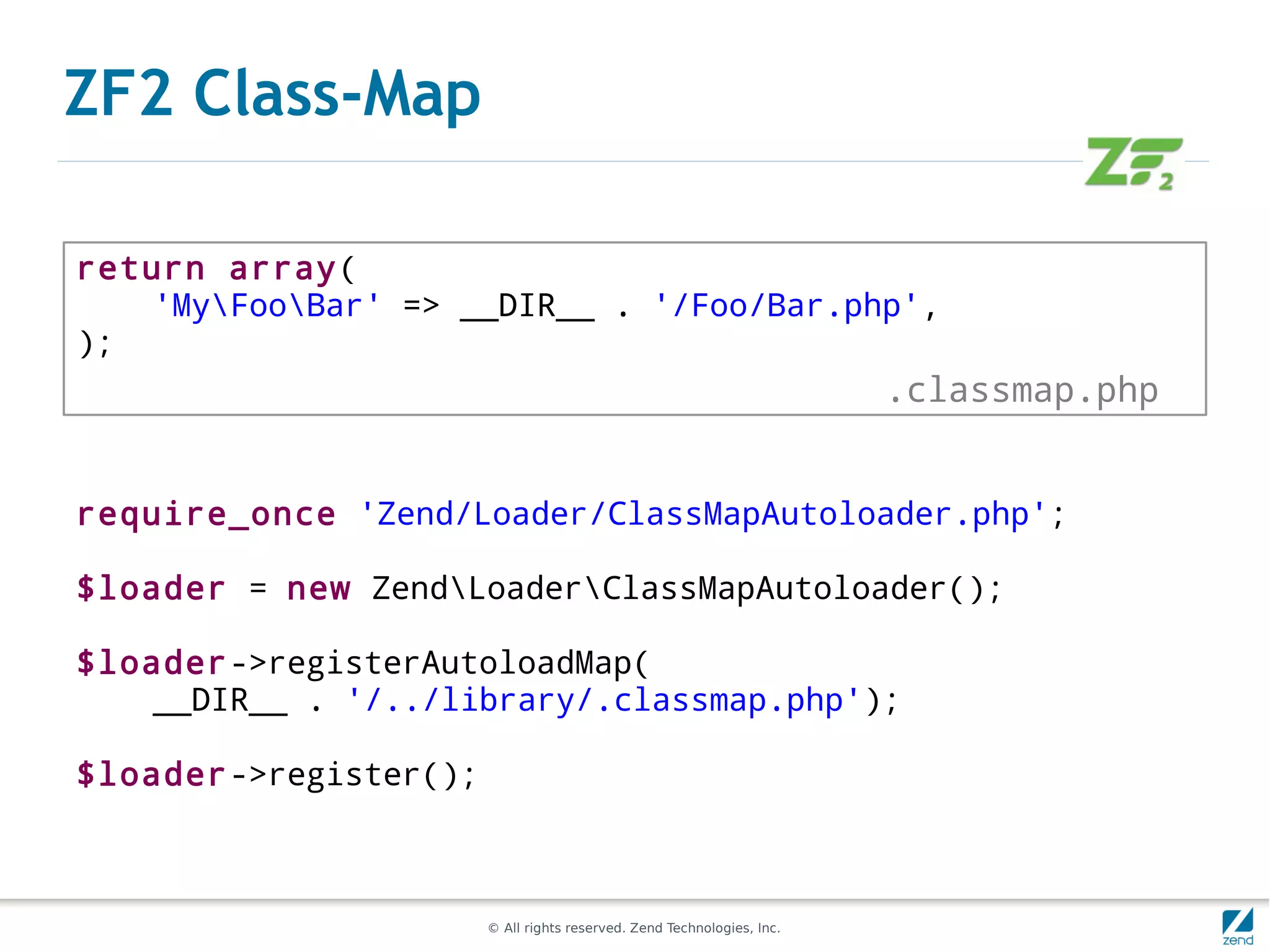 ZF2 Class-Map

return array(
    'MyFooBar' => __DIR__ . '/Foo/Bar.php',
);
                                                                        .classmap.php


require_once 'Zend/Loader/ClassMapAutoloader.php';

$loader = new ZendLoaderClassMapAutoloader();

$loader->registerAutoloadMap(
    __DIR__ . '/../library/.classmap.php');

$loader->register();



                       © All rights reserved. Zend Technologies, Inc.
 