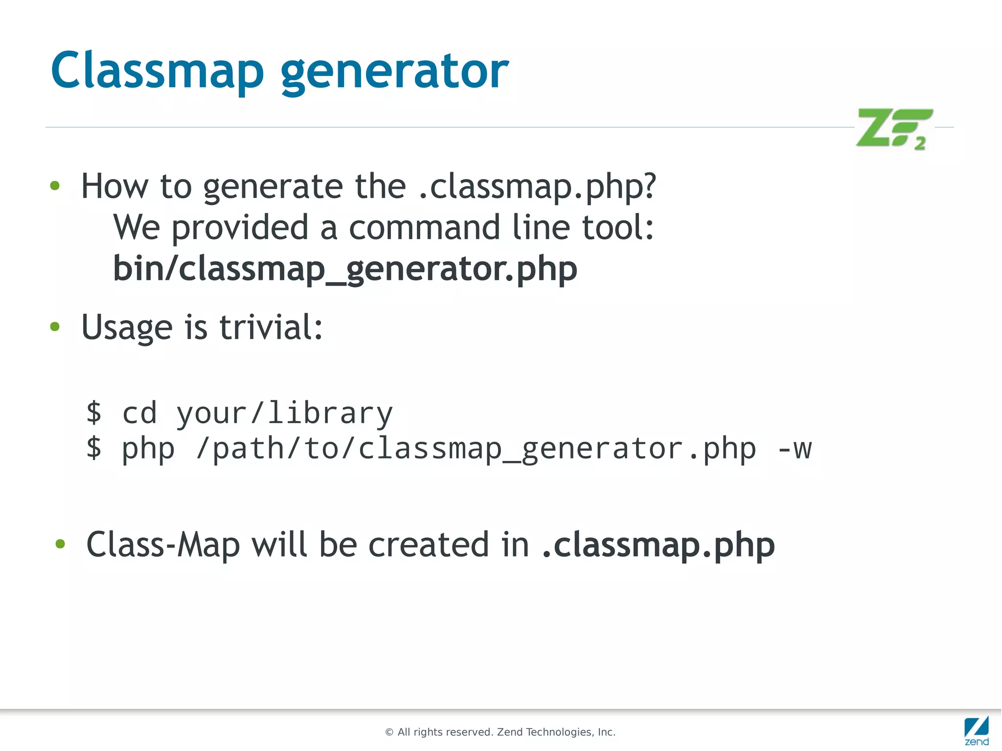 Classmap generator

●   How to generate the .classmap.php?
     We provided a command line tool:
     bin/classmap_generator.php
●
    Usage is trivial:

    $ cd your/library
    $ php /path/to/classmap_generator.php -w

●
    Class-Map will be created in .classmap.php




                        © All rights reserved. Zend Technologies, Inc.
 
