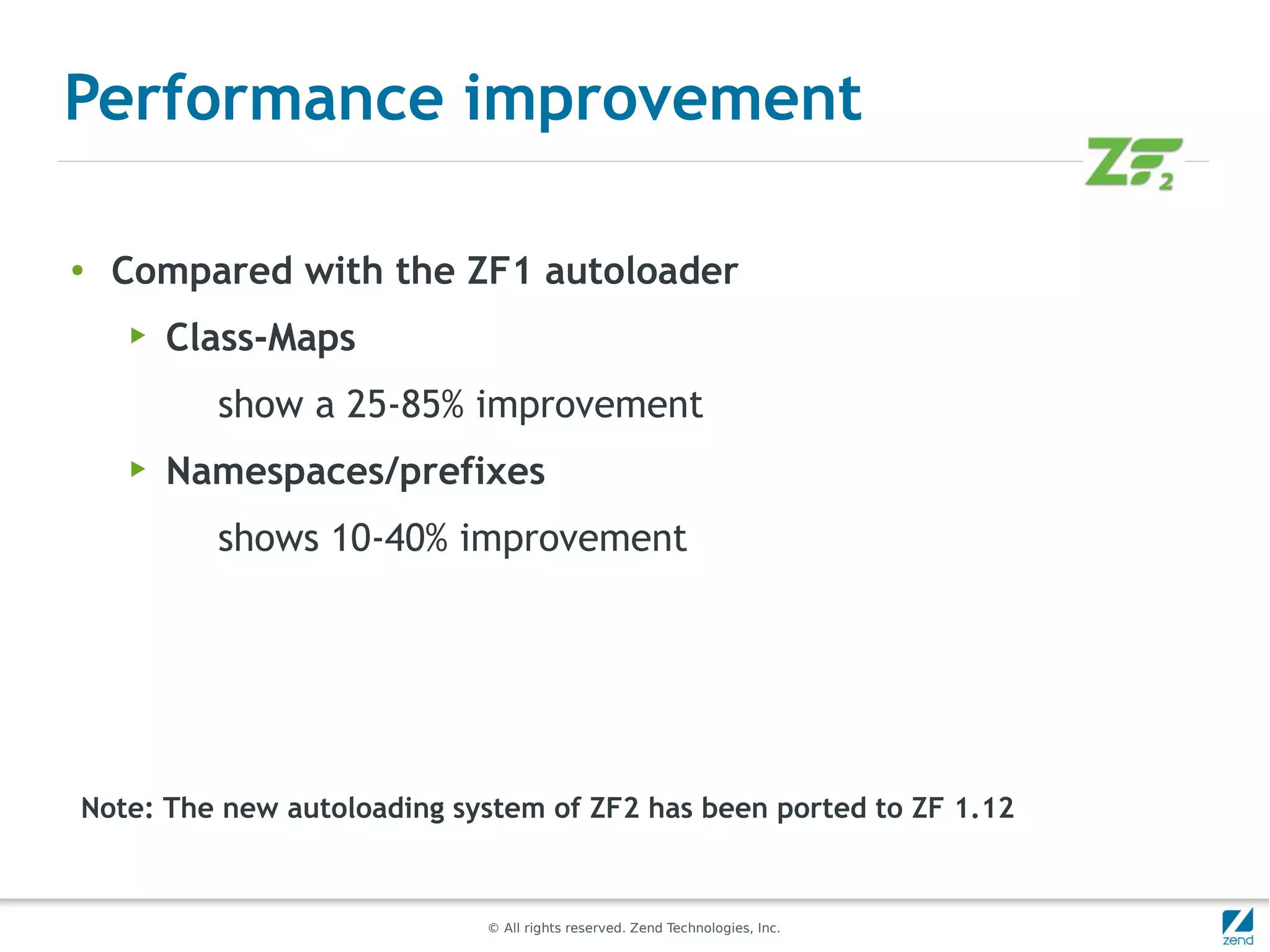 Performance improvement

●
    Compared with the ZF1 autoloader
    ▶   Class-Maps
          show a 25-85% improvement
    ▶   Namespaces/prefixes
          shows 10-40% improvement




Note: The new autoloading system of ZF2 has been ported to ZF 1.12


                            © All rights reserved. Zend Technologies, Inc.
 