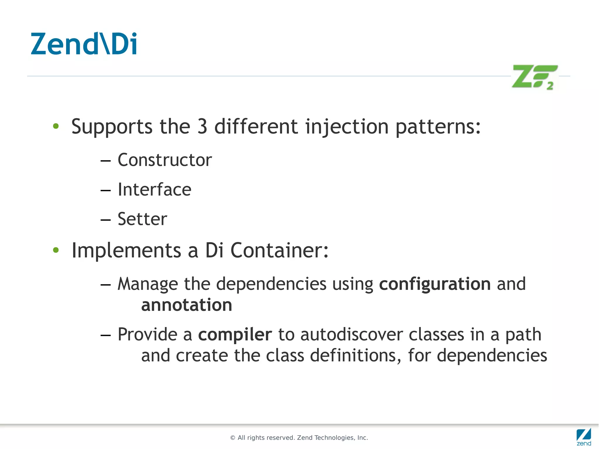 ZendDi

 ●   Supports the 3 different injection patterns:
        – Constructor
        – Interface
        – Setter
 ●   Implements a Di Container:
        – Manage the dependencies using configuration and
            annotation
        – Provide a compiler to autodiscover classes in a path
             and create the class definitions, for dependencies



                        © All rights reserved. Zend Technologies, Inc.
 