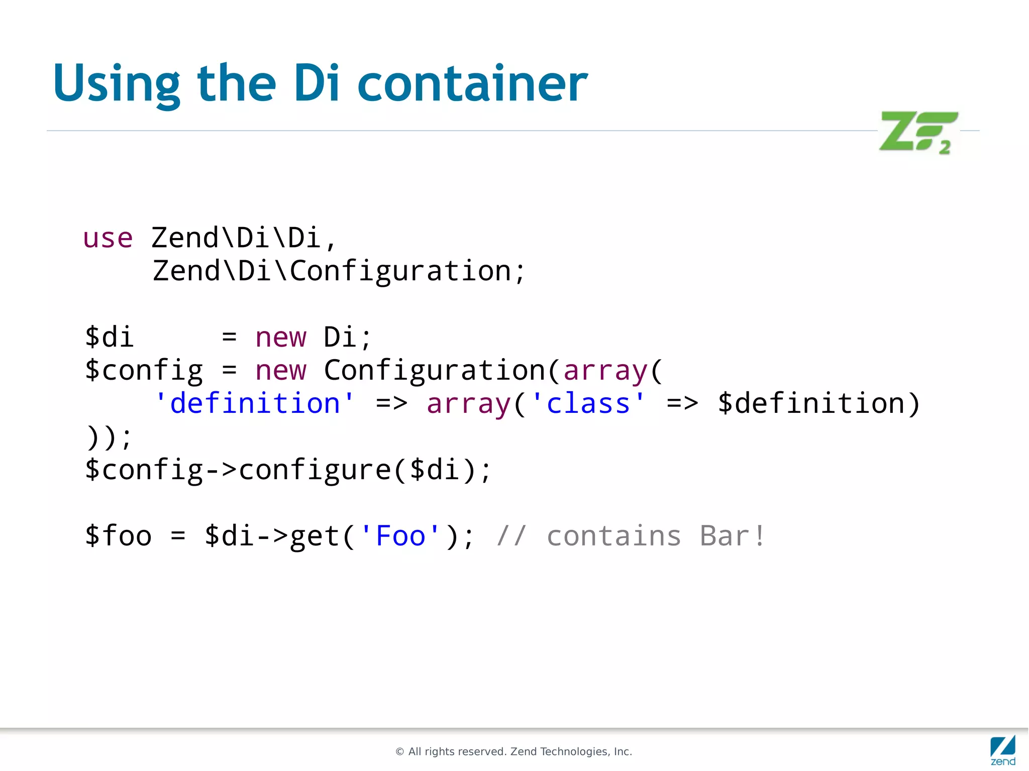 Using the Di container

 use ZendDiDi,
     ZendDiConfiguration;

 $di     = new Di;
 $config = new Configuration(array(
     'definition' => array('class' => $definition)
 ));
 $config->configure($di);

 $foo = $di->get('Foo'); // contains Bar!




                   © All rights reserved. Zend Technologies, Inc.
 