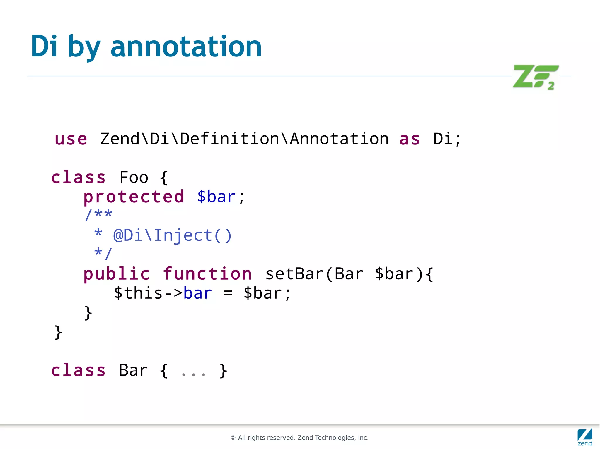 Di by annotation

 use ZendDiDefinitionAnnotation as Di;

 class Foo {
    protected $bar;
    /**
     * @DiInject()
     */
    public function setBar(Bar $bar){
        $this->bar = $bar;
    }
 }

 class Bar { ... }


                     © All rights reserved. Zend Technologies, Inc.
 