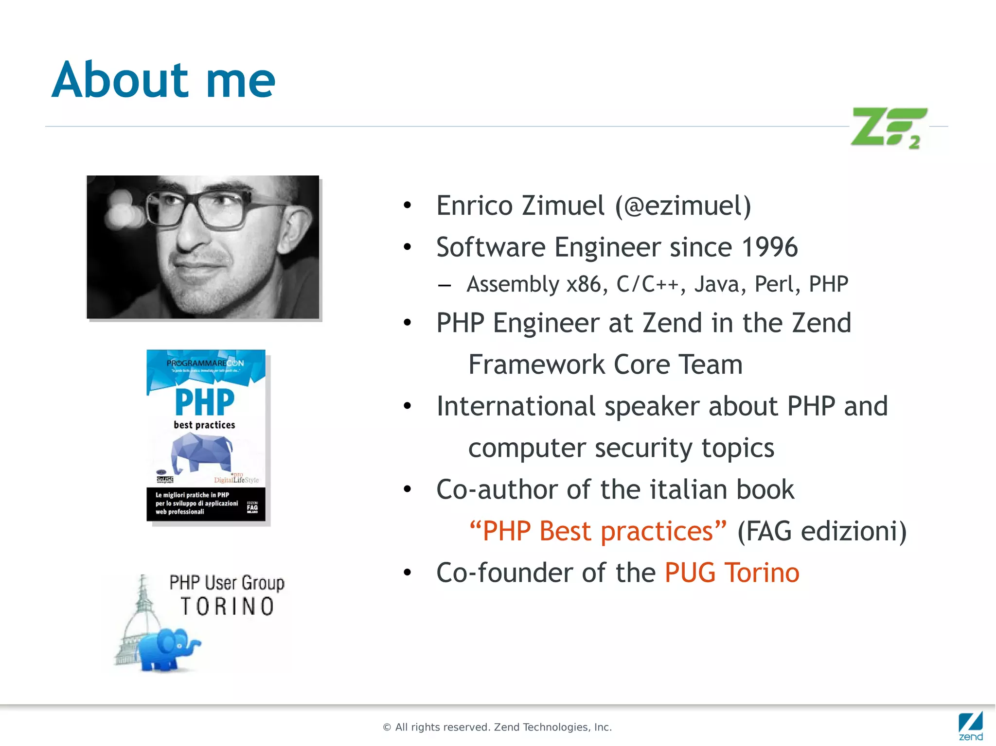 About me

               • Enrico Zimuel (@ezimuel)
               • Software Engineer since 1996
                      – Assembly x86, C/C++, Java, Perl, PHP
               • PHP Engineer at Zend in the Zend
                            Framework Core Team
               • International speaker about PHP and
                            computer security topics
               • Co-author of the italian book
                            “PHP Best practices” (FAG edizioni)
               • Co-founder of the PUG Torino




           © All rights reserved. Zend Technologies, Inc.
 