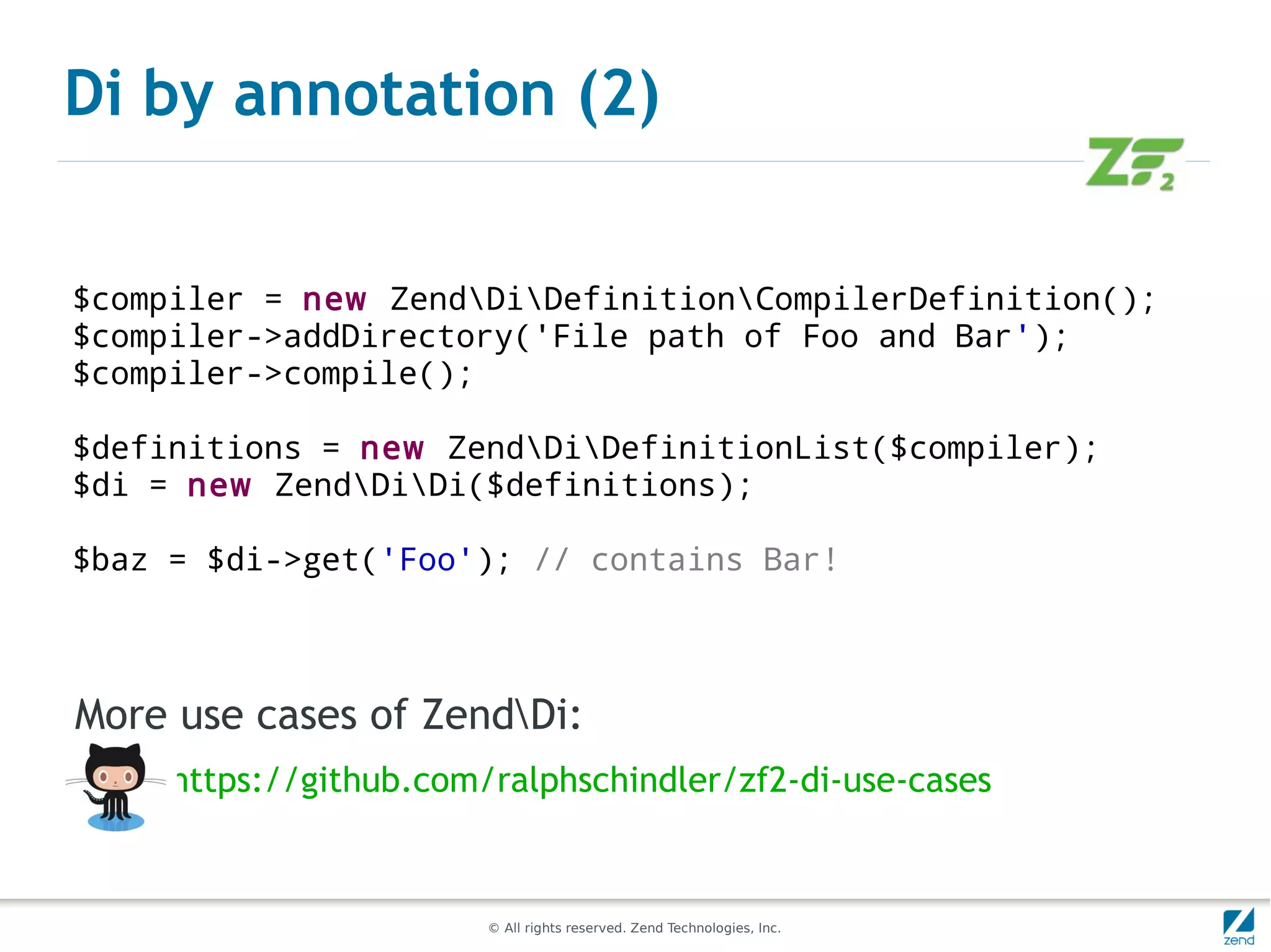 Di by annotation (2)


$compiler = new ZendDiDefinitionCompilerDefinition();
$compiler->addDirectory('File path of Foo and Bar');
$compiler->compile();

$definitions = new ZendDiDefinitionList($compiler);
$di = new ZendDiDi($definitions);

$baz = $di->get('Foo'); // contains Bar!



More use cases of ZendDi:
     https://github.com/ralphschindler/zf2-di-use-cases


                        © All rights reserved. Zend Technologies, Inc.
 