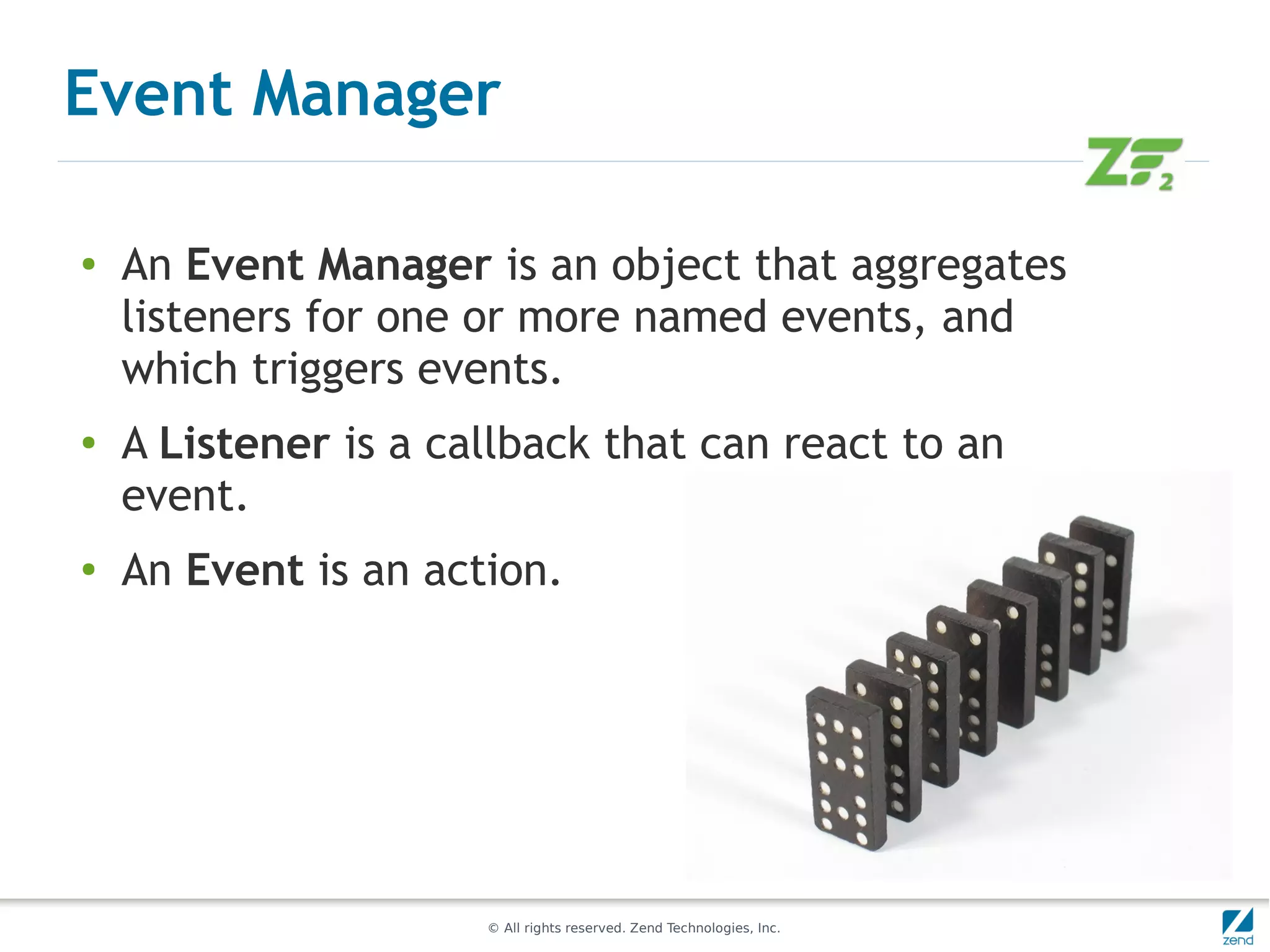 Event Manager

●
    An Event Manager is an object that aggregates
    listeners for one or more named events, and
    which triggers events.
●
    A Listener is a callback that can react to an
    event.
●
    An Event is an action.




                      © All rights reserved. Zend Technologies, Inc.
 