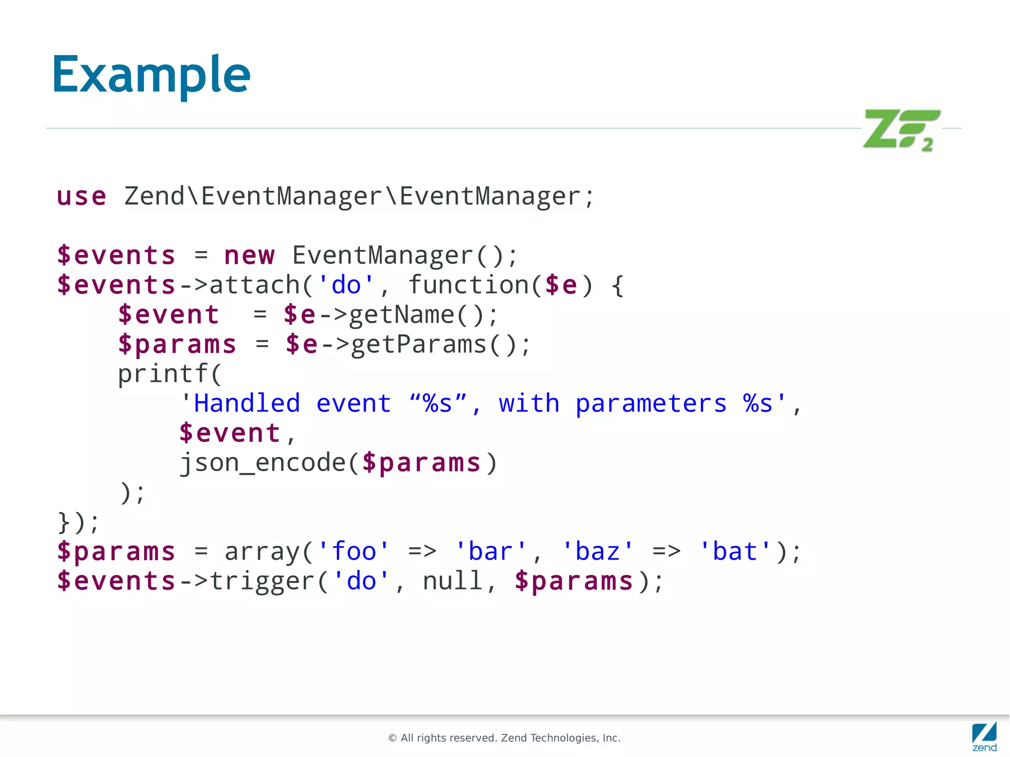 Example

use ZendEventManagerEventManager;

$events = new EventManager();
$events->attach('do', function($e) {
    $event = $e->getName();
    $params = $e->getParams();
    printf(
        'Handled event “%s”, with parameters %s',
        $event,
        json_encode($params)
    );
});
$params = array('foo' => 'bar', 'baz' => 'bat');
$events->trigger('do', null, $params);




                     © All rights reserved. Zend Technologies, Inc.
 