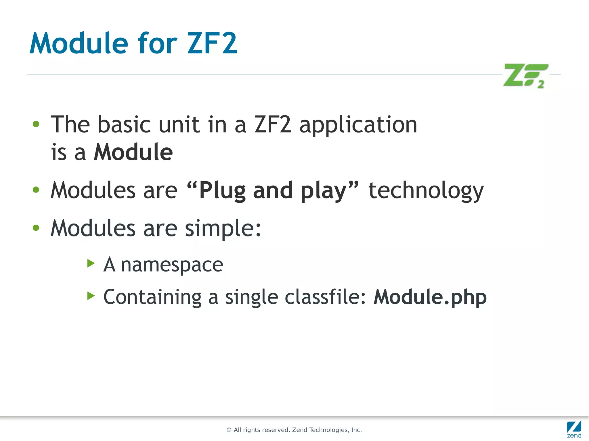 Module for ZF2

●
    The basic unit in a ZF2 application
    is a Module
●
    Modules are “Plug and play” technology
●
    Modules are simple:
       ▶   A namespace
       ▶   Containing a single classfile: Module.php




                         © All rights reserved. Zend Technologies, Inc.
 