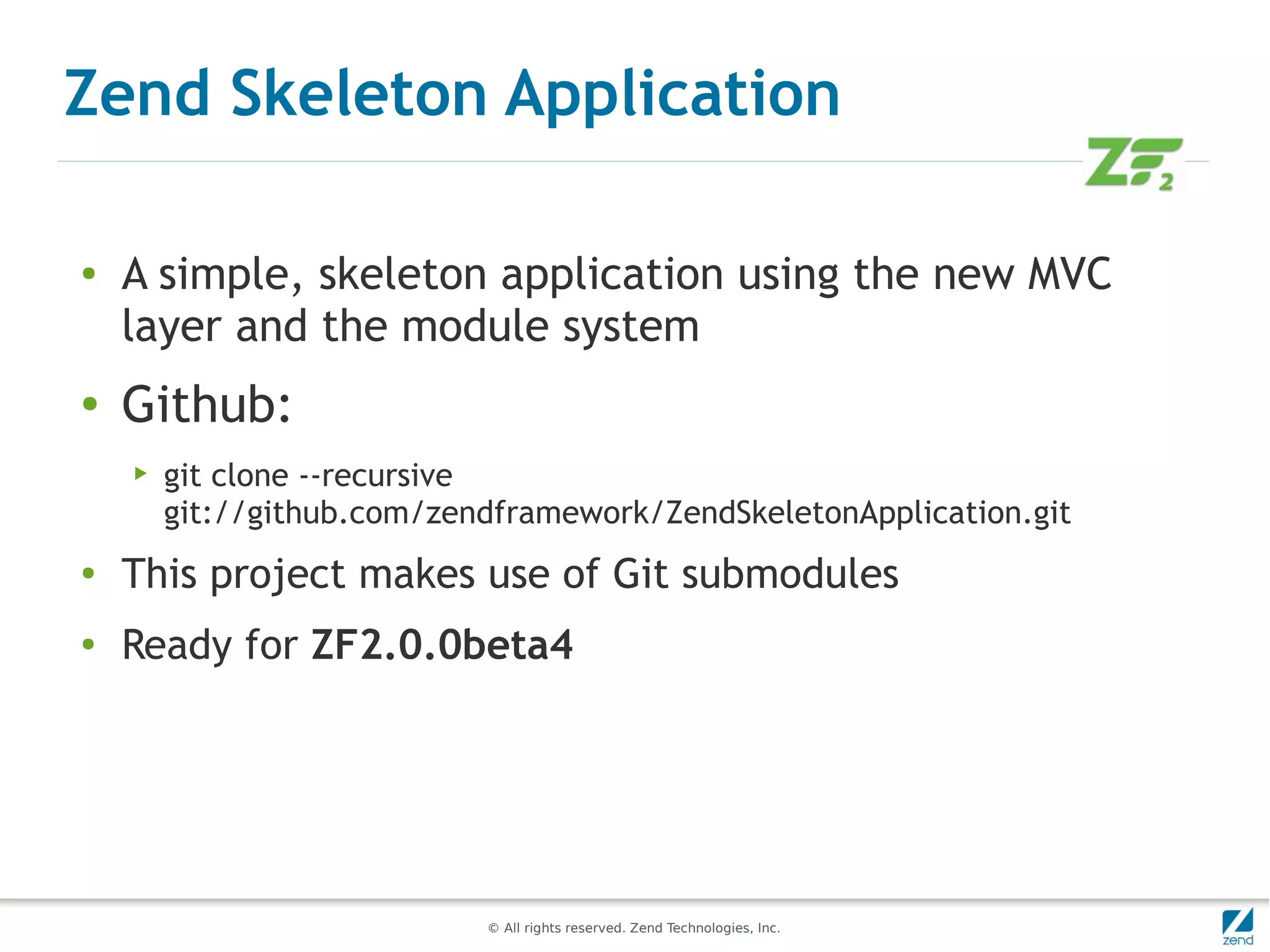Zend Skeleton Application

●   A simple, skeleton application using the new MVC
    layer and the module system
●
    Github:
    ▶   git clone --recursive
        git://github.com/zendframework/ZendSkeletonApplication.git
●
    This project makes use of Git submodules
●
    Ready for ZF2.0.0beta4




                            © All rights reserved. Zend Technologies, Inc.
 
