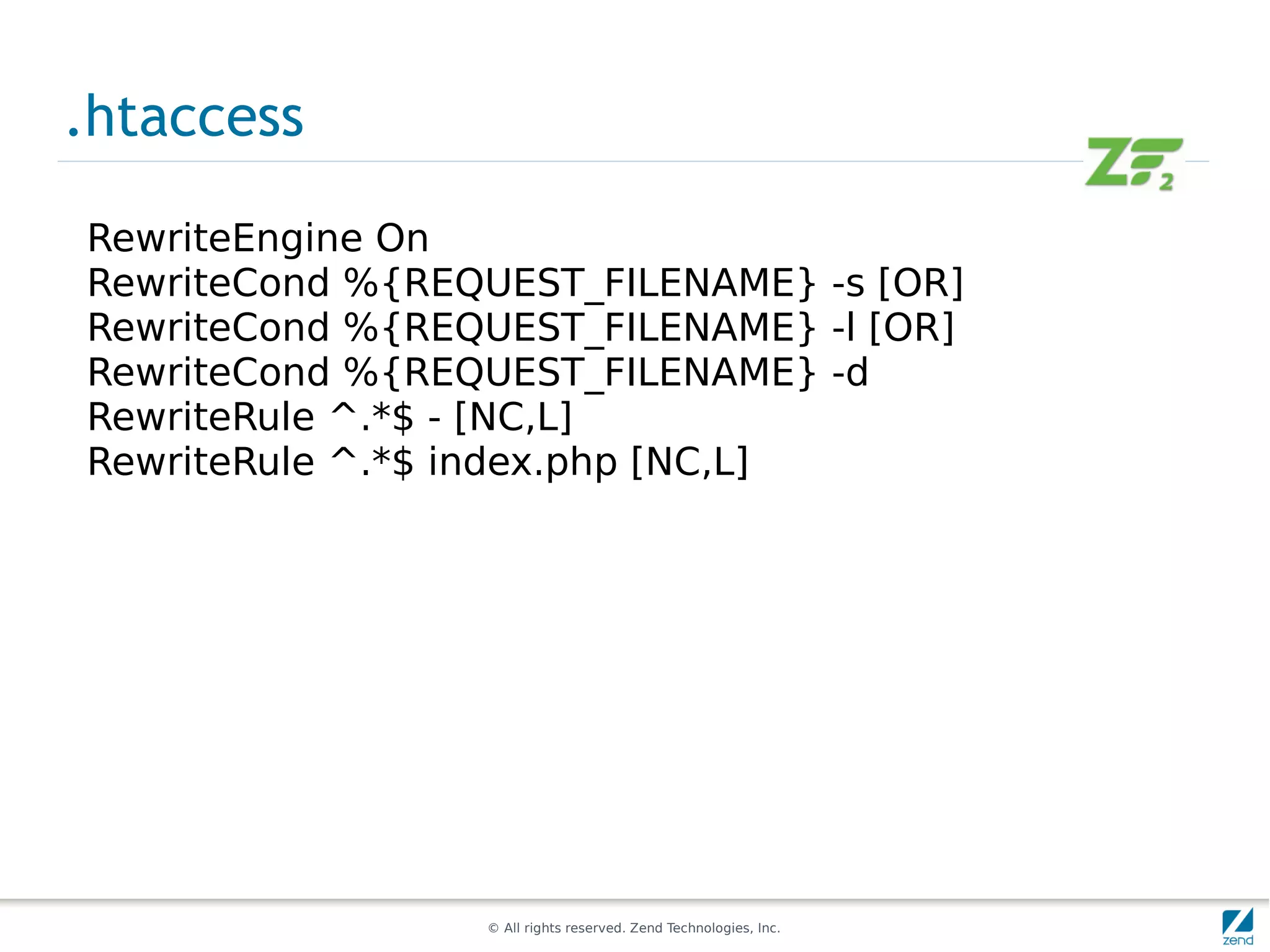 .htaccess

RewriteEngine On
RewriteCond %{REQUEST_FILENAME} -s [OR]
RewriteCond %{REQUEST_FILENAME} -l [OR]
RewriteCond %{REQUEST_FILENAME} -d
RewriteRule ^.*$ - [NC,L]
RewriteRule ^.*$ index.php [NC,L]




                 © All rights reserved. Zend Technologies, Inc.
 
