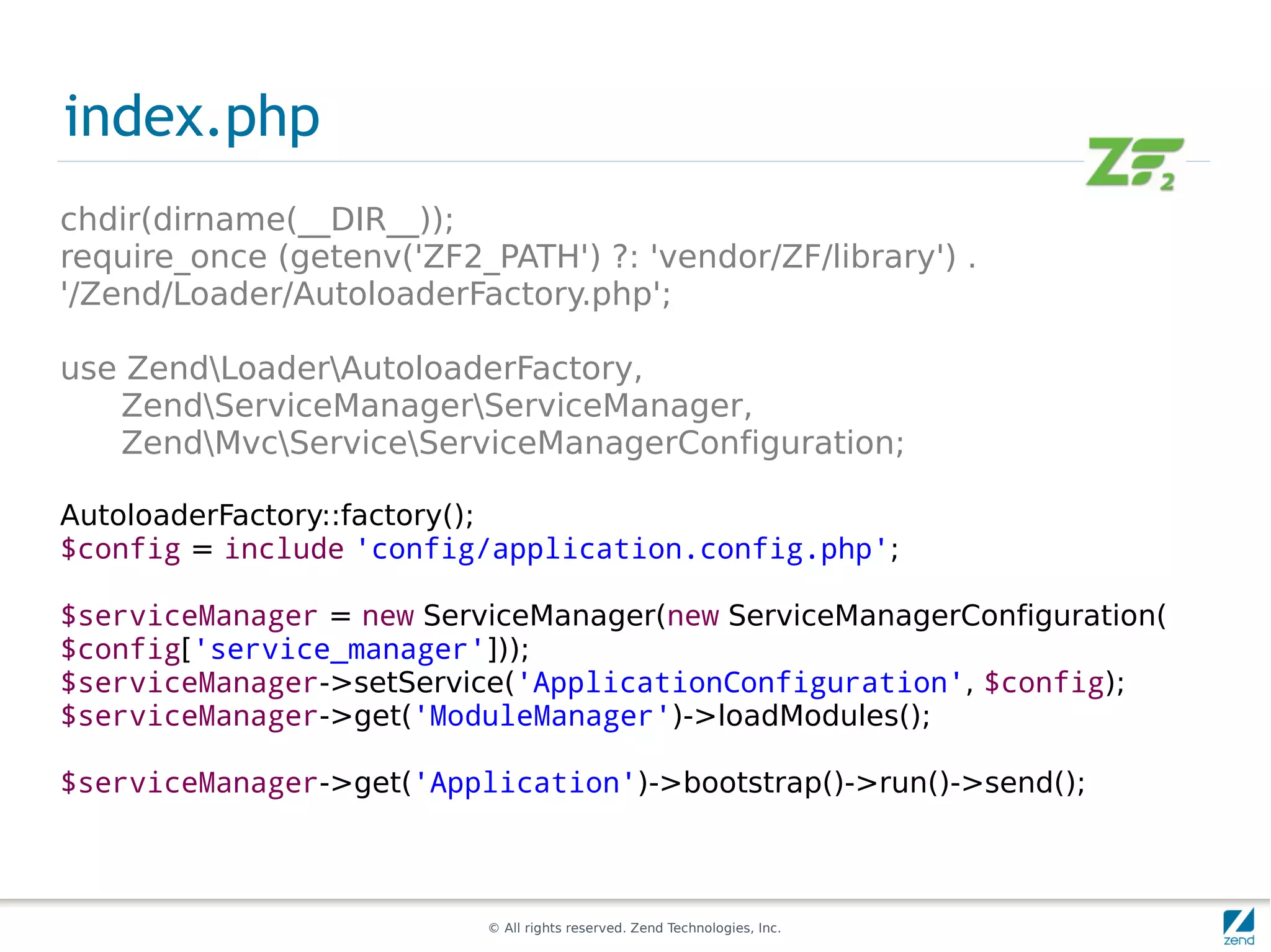 index.php
chdir(dirname(__DIR__));
require_once (getenv('ZF2_PATH') ?: 'vendor/ZF/library') .
'/Zend/Loader/AutoloaderFactory.php';

use ZendLoaderAutoloaderFactory,
   ZendServiceManagerServiceManager,
   ZendMvcServiceServiceManagerConfiguration;

AutoloaderFactory::factory();
$config = include 'config/application.config.php';

$serviceManager = new ServiceManager(new ServiceManagerConfiguration(
$config['service_manager']));
$serviceManager->setService('ApplicationConfiguration', $config);
$serviceManager->get('ModuleManager')->loadModules();

$serviceManager->get('Application')->bootstrap()->run()->send();



                           © All rights reserved. Zend Technologies, Inc.
 