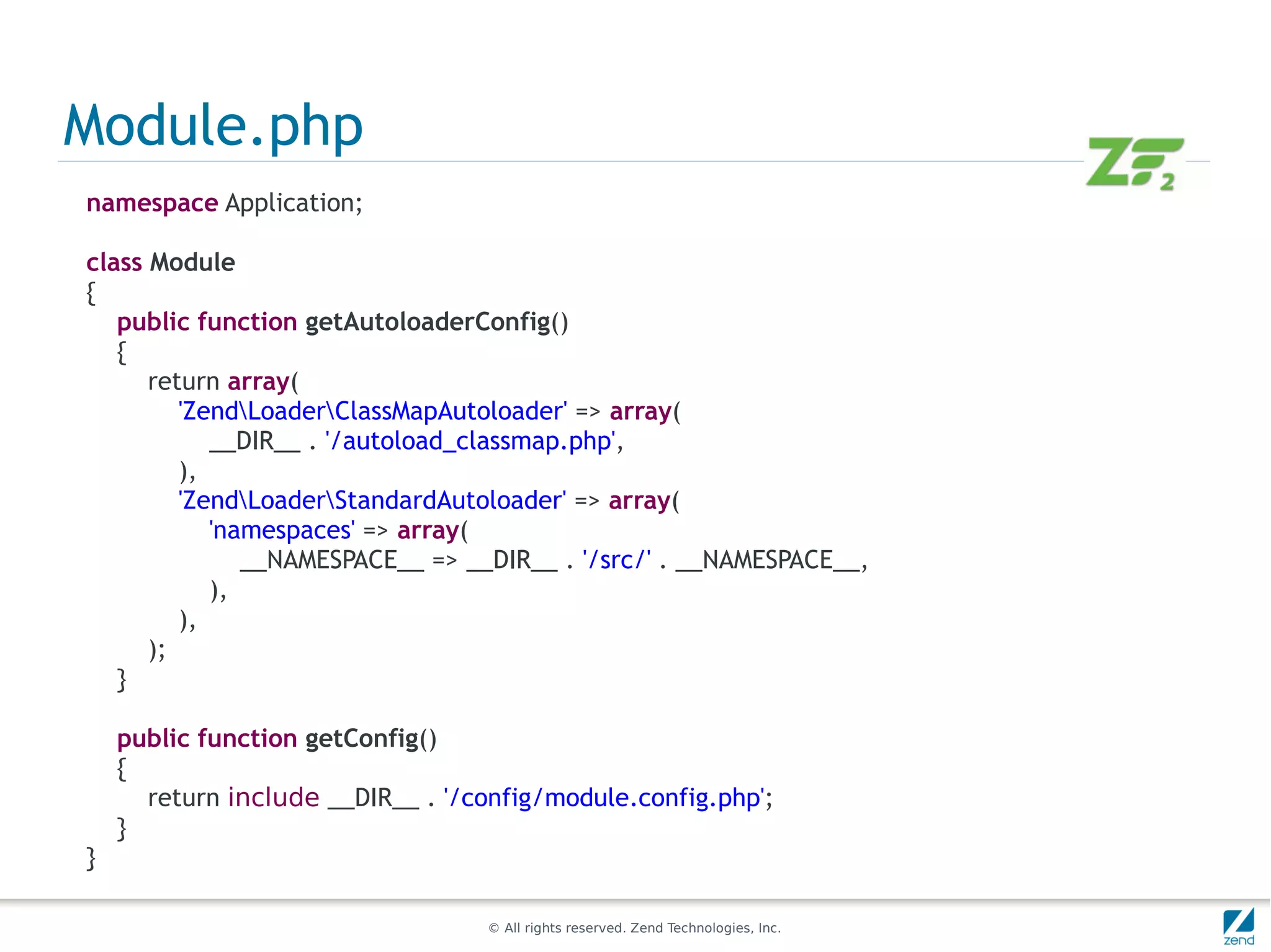 Module.php
namespace Application;

class Module
{
   public function getAutoloaderConfig()
   {
      return array(
         'ZendLoaderClassMapAutoloader' => array(
            __DIR__ . '/autoload_classmap.php',
         ),
         'ZendLoaderStandardAutoloader' => array(
            'namespaces' => array(
               __NAMESPACE__ => __DIR__ . '/src/' . __NAMESPACE__,
            ),
         ),
      );
   }

    public function getConfig()
    {
      return include __DIR__ . '/config/module.config.php';
    }
}

                                   © All rights reserved. Zend Technologies, Inc.
 