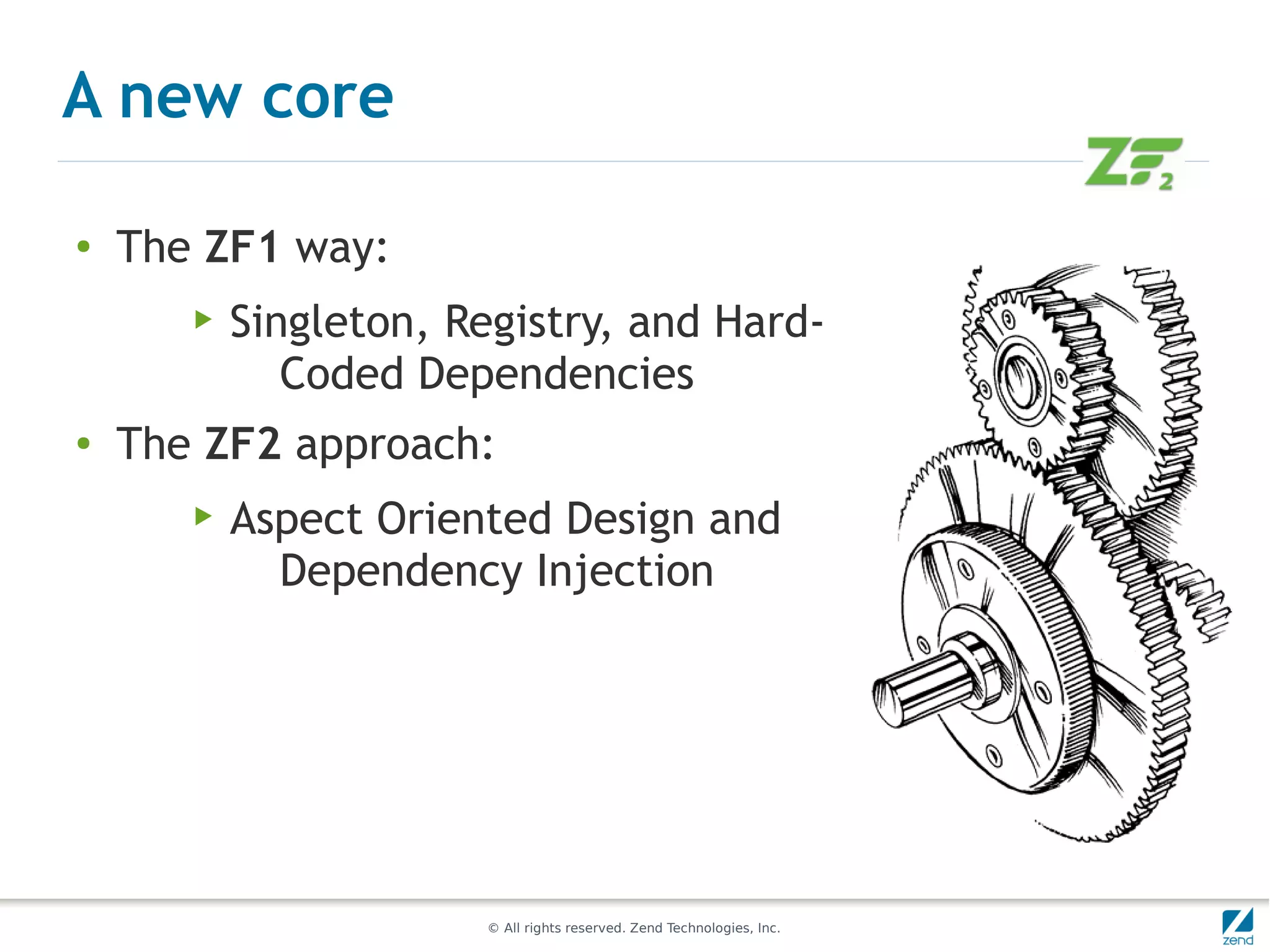 A new core

●
    The ZF1 way:
       ▶   Singleton, Registry, and Hard-
              Coded Dependencies
●   The ZF2 approach:
       ▶   Aspect Oriented Design and
             Dependency Injection




                       © All rights reserved. Zend Technologies, Inc.
 