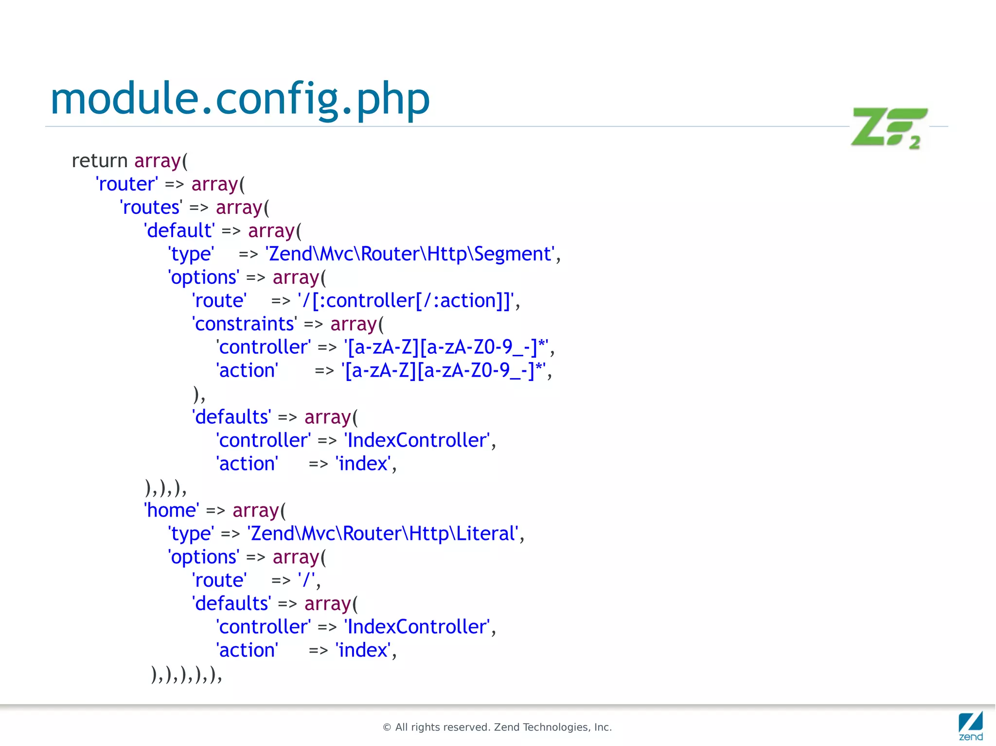 module.config.php
return array(
   'router' => array(
      'routes' => array(
         'default' => array(
            'type' => 'ZendMvcRouterHttpSegment',
            'options' => array(
                'route' => '/[:controller[/:action]]',
                'constraints' => array(
                   'controller' => '[a-zA-Z][a-zA-Z0-9_-]*',
                   'action'     => '[a-zA-Z][a-zA-Z0-9_-]*',
                ),
                'defaults' => array(
                   'controller' => 'IndexController',
                   'action' => 'index',
         ),),),
         'home' => array(
            'type' => 'ZendMvcRouterHttpLiteral',
            'options' => array(
                'route' => '/',
                'defaults' => array(
                   'controller' => 'IndexController',
                   'action' => 'index',
          ),),),),),

                                     © All rights reserved. Zend Technologies, Inc.
 