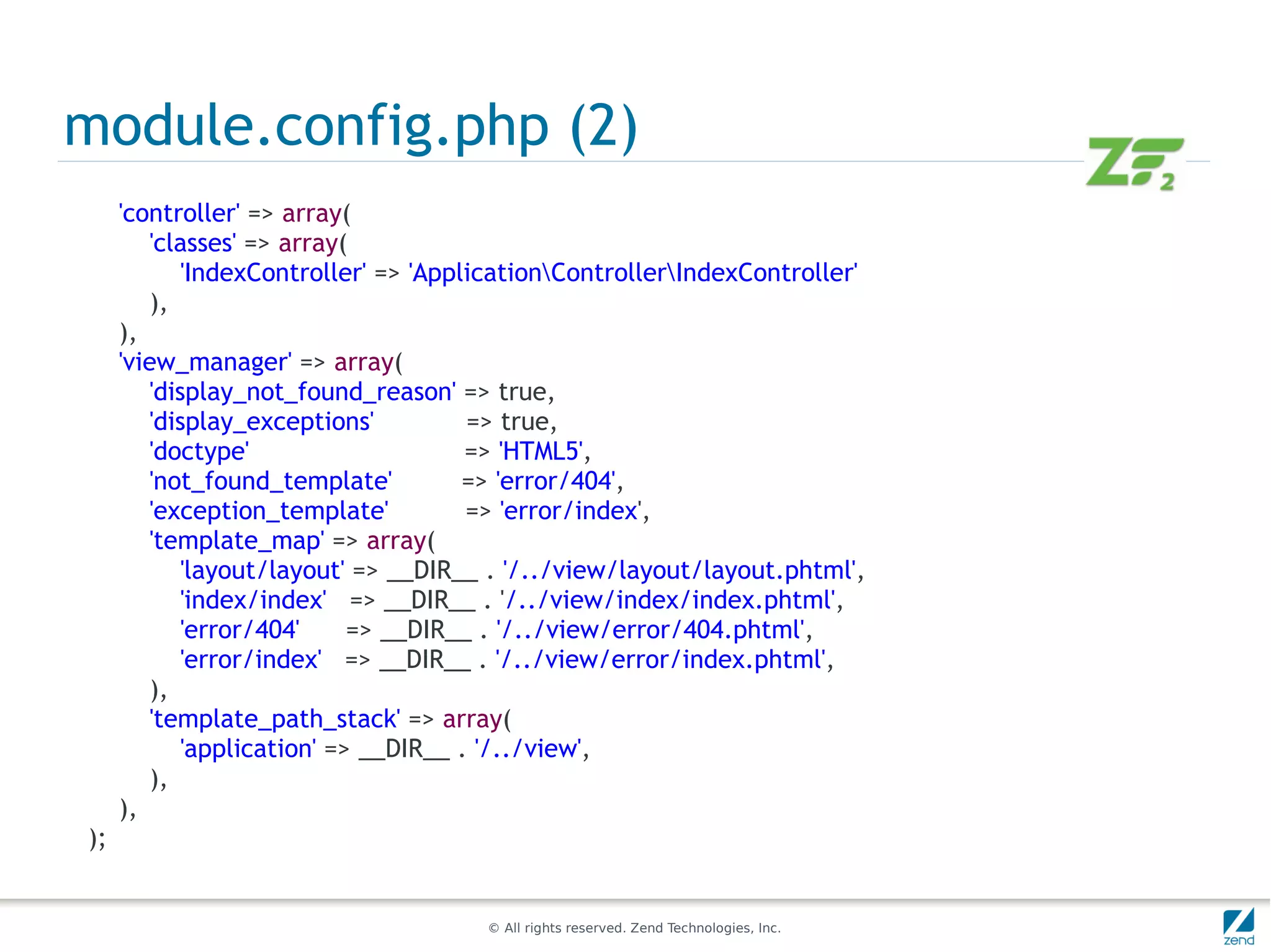 module.config.php (2)
     'controller' => array(
        'classes' => array(
            'IndexController' => 'ApplicationControllerIndexController'
        ),
     ),
     'view_manager' => array(
        'display_not_found_reason' => true,
        'display_exceptions'          => true,
        'doctype'                     => 'HTML5',
        'not_found_template'          => 'error/404',
        'exception_template'          => 'error/index',
        'template_map' => array(
            'layout/layout' => __DIR__ . '/../view/layout/layout.phtml',
            'index/index' => __DIR__ . '/../view/index/index.phtml',
            'error/404'     => __DIR__ . '/../view/error/404.phtml',
            'error/index' => __DIR__ . '/../view/error/index.phtml',
        ),
        'template_path_stack' => array(
            'application' => __DIR__ . '/../view',
        ),
     ),
);


                                      © All rights reserved. Zend Technologies, Inc.
 