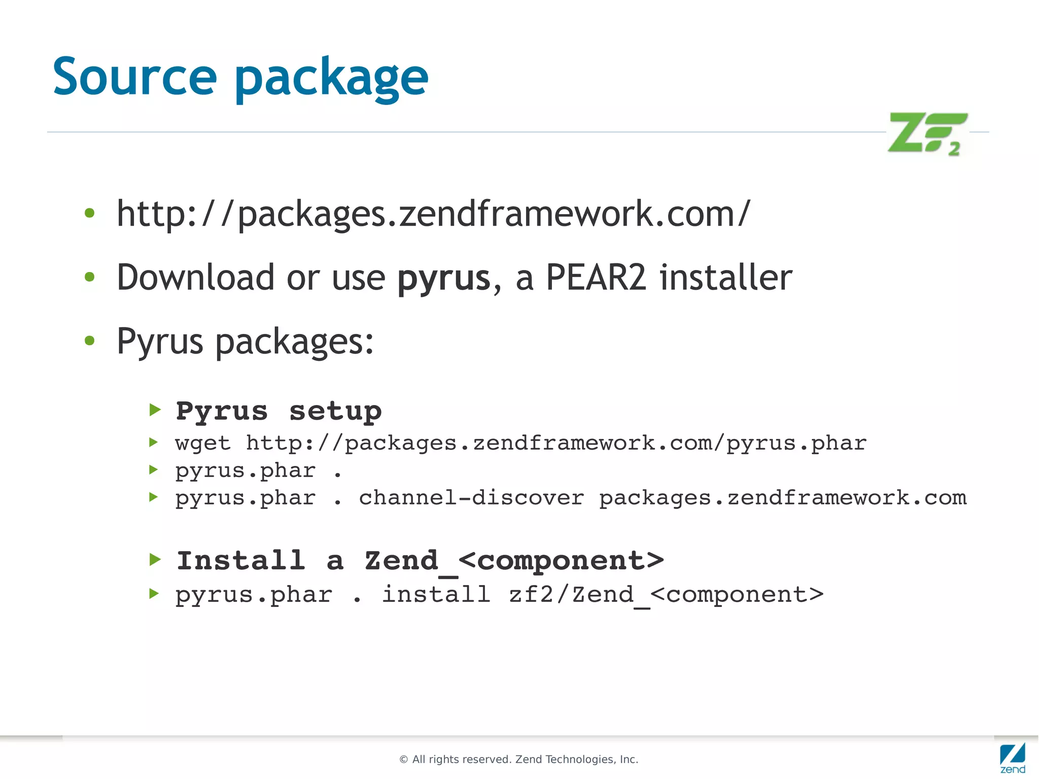 Source package

 ●
     http://packages.zendframework.com/
 ●   Download or use pyrus, a PEAR2 installer
 ●
     Pyrus packages:
      ▶   Pyrus setup
      ▶   wget http://packages.zendframework.com/pyrus.phar
      ▶   pyrus.phar .
      ▶   pyrus.phar . channel­discover packages.zendframework.com

      ▶   Install a Zend_<component>
      ▶   pyrus.phar . install zf2/Zend_<component>




                         © All rights reserved. Zend Technologies, Inc.
 