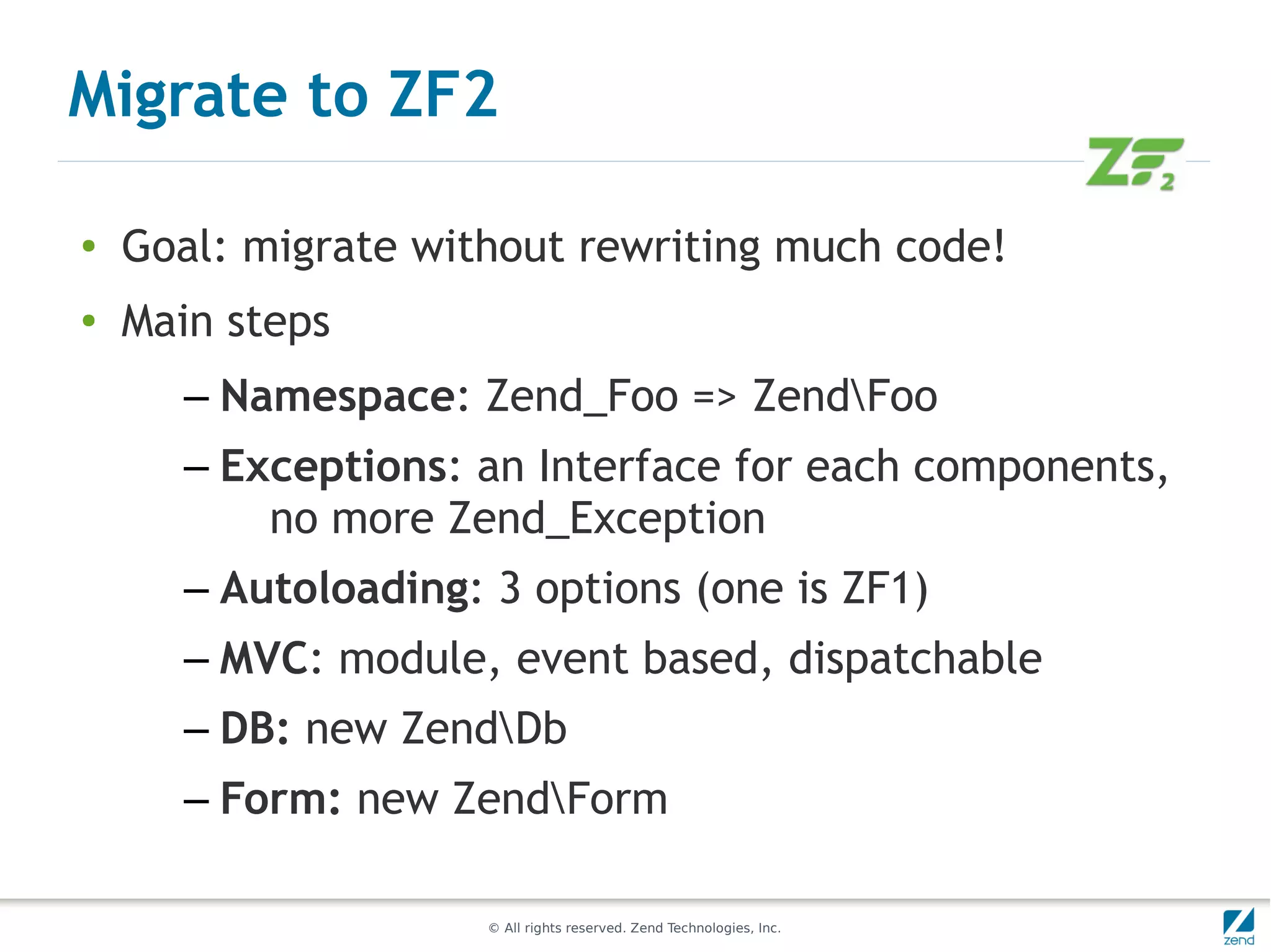 Migrate to ZF2

●   Goal: migrate without rewriting much code!
●   Main steps
      – Namespace: Zend_Foo => ZendFoo
      – Exceptions: an Interface for each components,
          no more Zend_Exception
      – Autoloading: 3 options (one is ZF1)
      – MVC: module, event based, dispatchable
      – DB: new ZendDb
      – Form: new ZendForm

                     © All rights reserved. Zend Technologies, Inc.
 