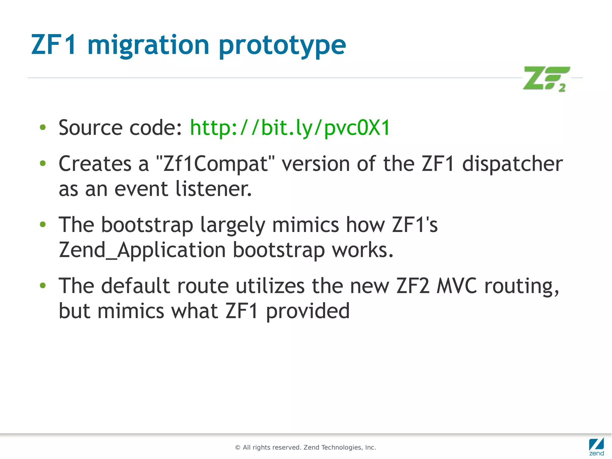 ZF1 migration prototype

●
    Source code: http://bit.ly/pvc0X1
●
    Creates a "Zf1Compat" version of the ZF1 dispatcher
    as an event listener.
●
    The bootstrap largely mimics how ZF1's
    Zend_Application bootstrap works.
●   The default route utilizes the new ZF2 MVC routing,
    but mimics what ZF1 provided




                     © All rights reserved. Zend Technologies, Inc.
 