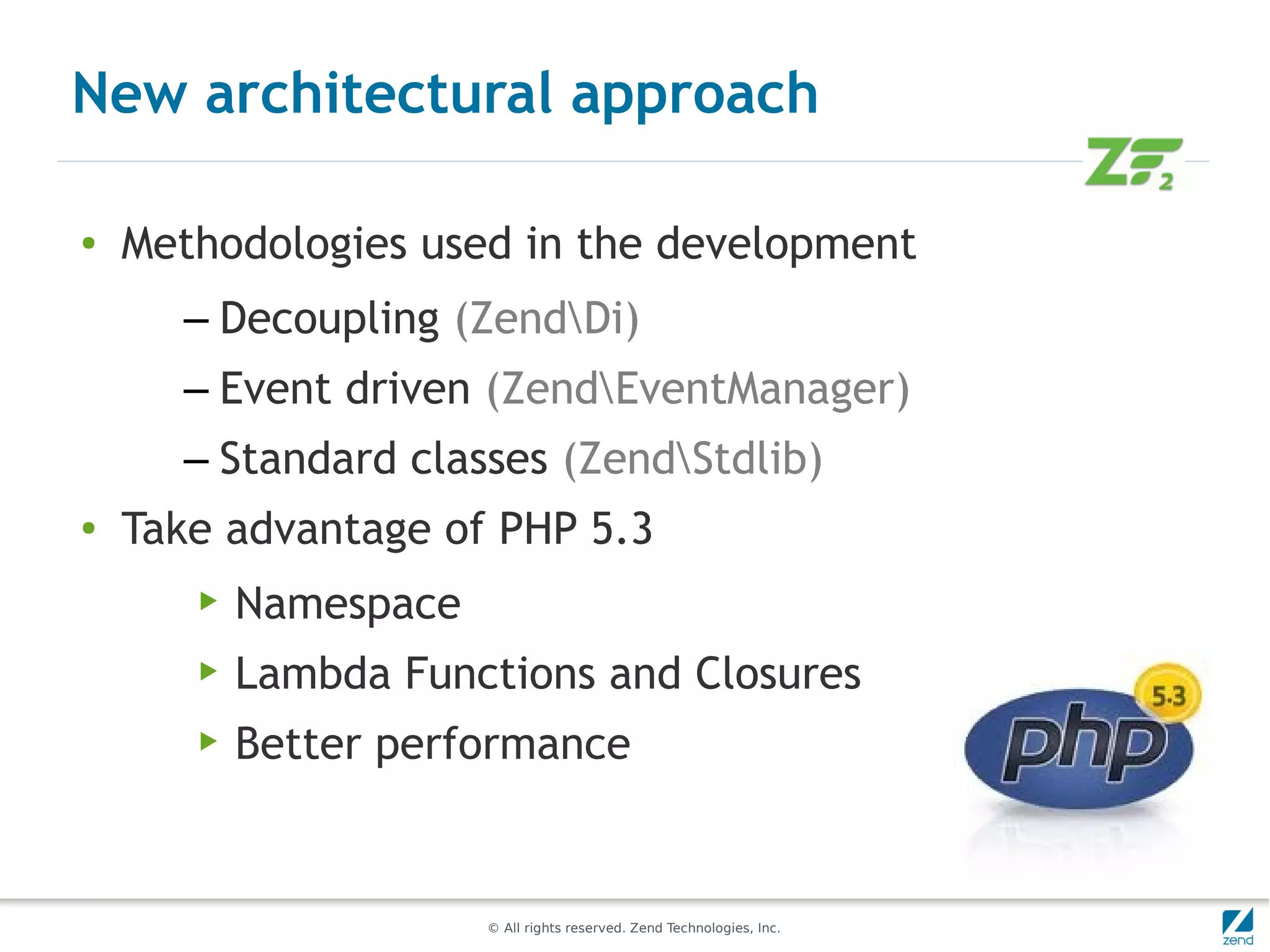 New architectural approach

●   Methodologies used in the development
      – Decoupling (ZendDi)
      – Event driven (ZendEventManager)
      – Standard classes (ZendStdlib)
●   Take advantage of PHP 5.3
       ▶   Namespace
       ▶   Lambda Functions and Closures
       ▶   Better performance


                       © All rights reserved. Zend Technologies, Inc.
 