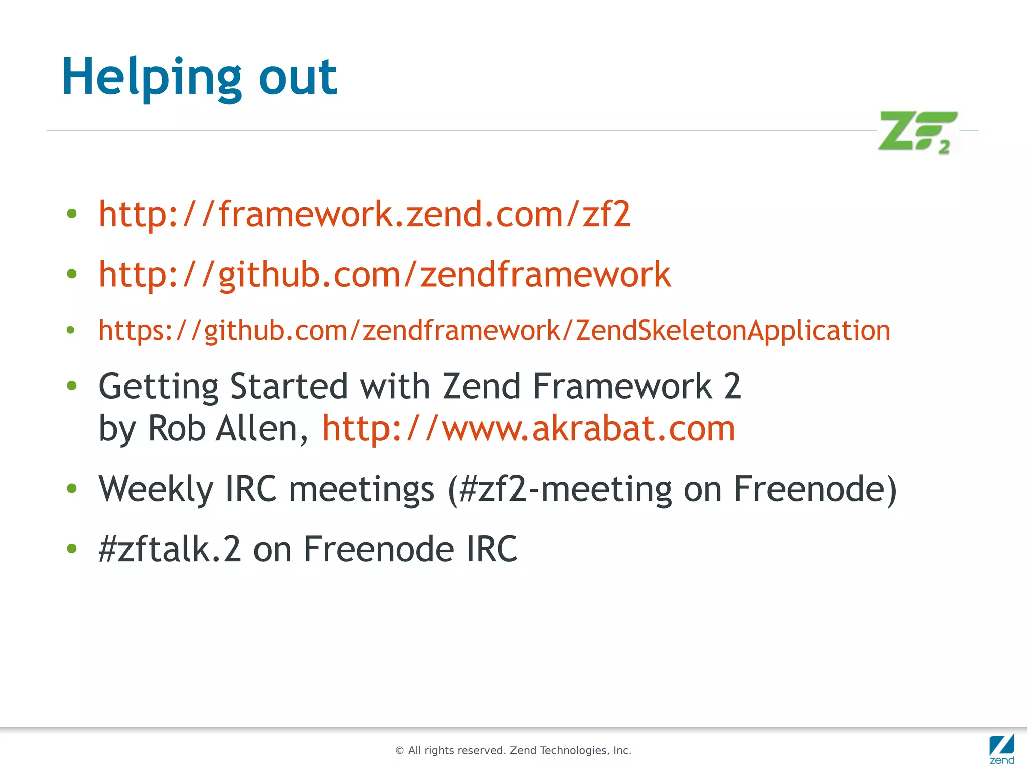 Helping out

●
    http://framework.zend.com/zf2
●
    http://github.com/zendframework
●   https://github.com/zendframework/ZendSkeletonApplication
●   Getting Started with Zend Framework 2
    by Rob Allen, http://www.akrabat.com
●
    Weekly IRC meetings (#zf2-meeting on Freenode)
●
    #zftalk.2 on Freenode IRC




                        © All rights reserved. Zend Technologies, Inc.
 