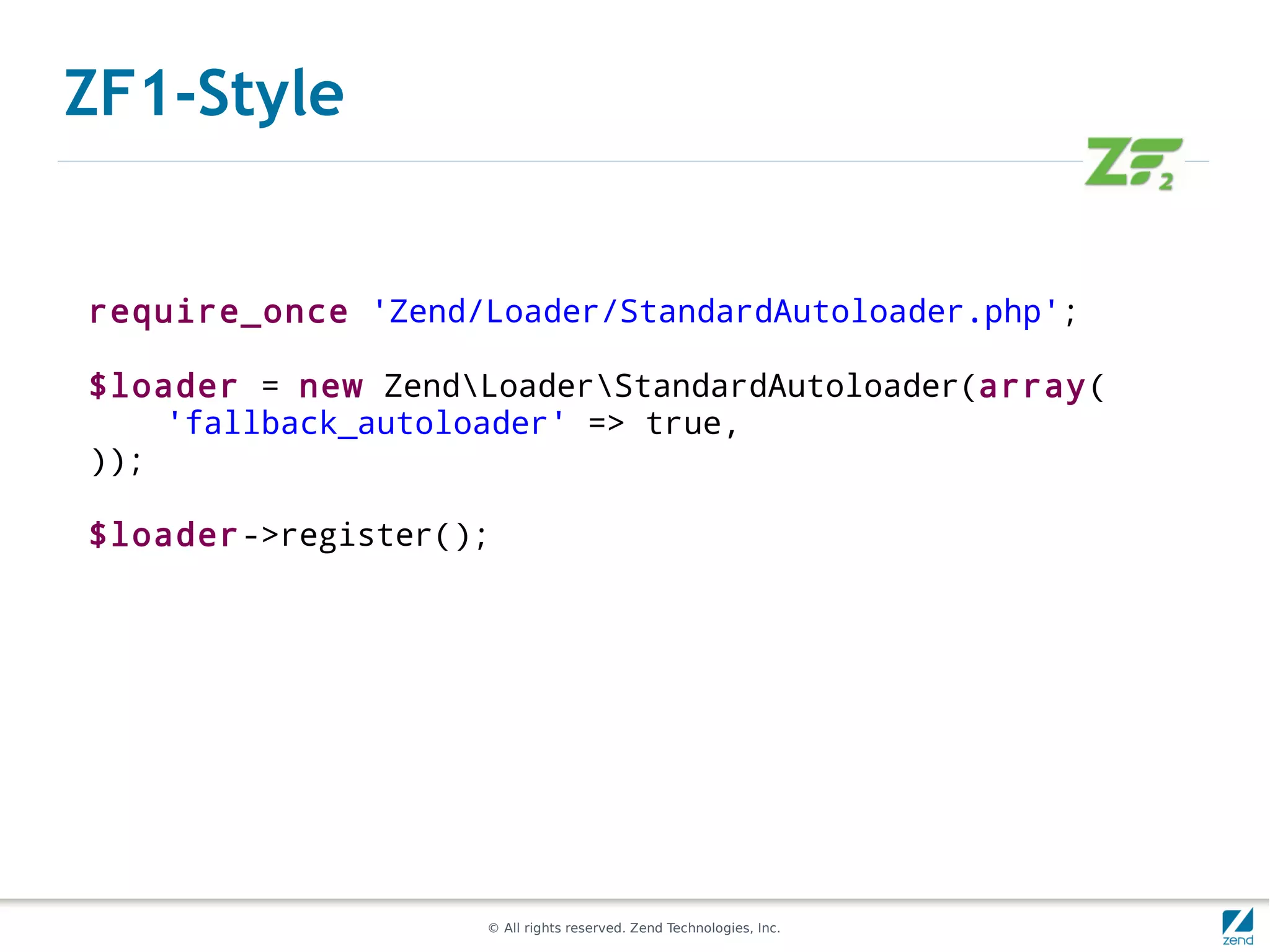ZF1-Style


require_once 'Zend/Loader/StandardAutoloader.php';

$loader = new ZendLoaderStandardAutoloader(array(
    'fallback_autoloader' => true,
));

$loader->register();




                    © All rights reserved. Zend Technologies, Inc.
 