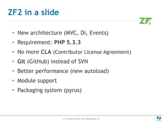 ZF2 in a slide

 ●
     New architecture (MVC, Di, Events)
 ●   Requirement: PHP 5.3.3
 ●   No more CLA (Contributor License Agreement)
 ●   Git (GitHub) instead of SVN
 ●
     Better performance (new autoload)
 ●
     Module support
 ●
     Packaging system (pyrus)



                      © All rights reserved. Zend Technologies, Inc.
 