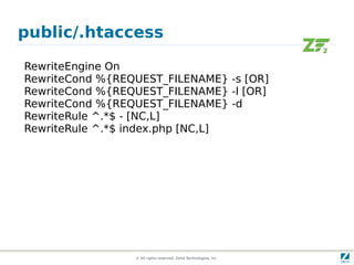 public/.htaccess

RewriteEngine On
RewriteCond %{REQUEST_FILENAME} -s [OR]
RewriteCond %{REQUEST_FILENAME} -l [OR]
RewriteCond %{REQUEST_FILENAME} -d
RewriteRule ^.*$ - [NC,L]
RewriteRule ^.*$ index.php [NC,L]




                 © All rights reserved. Zend Technologies, Inc.
 