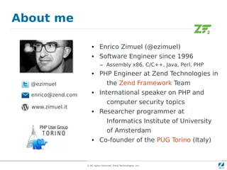 About me

                        • Enrico Zimuel (@ezimuel)
                        • Software Engineer since 1996
                               – Assembly x86, C/C++, Java, Perl, PHP
                        • PHP Engineer at Zend Technologies in
  @ezimuel                           the Zend Framework Team
  enrico@zend.com       • International speaker on PHP and
                                     computer security topics
  www.zimuel.it
                        • Researcher programmer at
                                     Informatics Institute of University
                                     of Amsterdam
                        • Co-founder of the PUG Torino (Italy)


                    © All rights reserved. Zend Technologies, Inc.
 